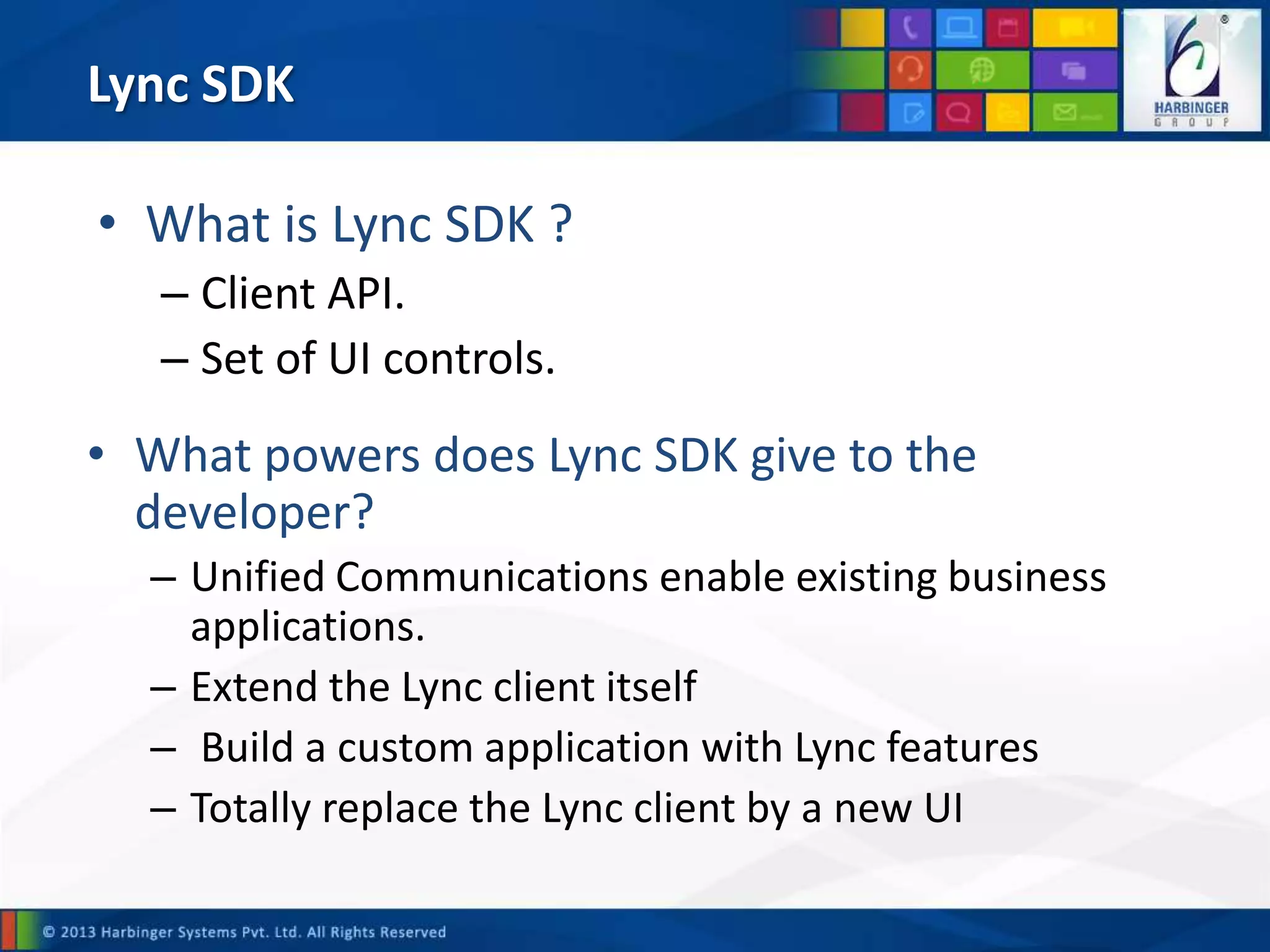 Lync SDK
• What powers does Lync SDK give to the
developer?
– Unified Communications enable existing business
applications.
– Extend the Lync client itself
– Build a custom application with Lync features
– Totally replace the Lync client by a new UI
• What is Lync SDK ?
– Client API.
– Set of UI controls.