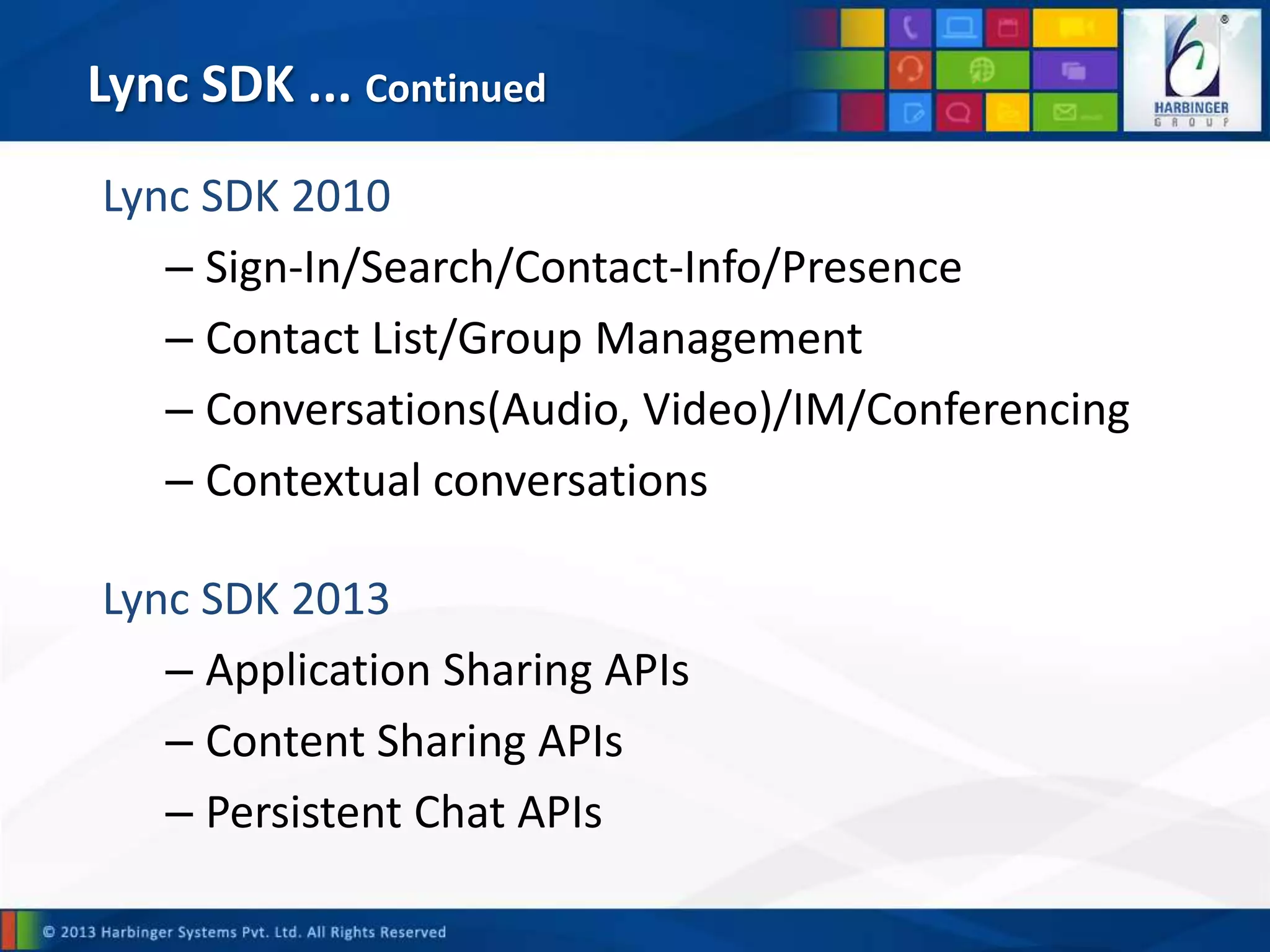 Lync SDK ... Continued
Lync SDK 2010
– Sign-In/Search/Contact-Info/Presence
– Contact List/Group Management
– Conversations(Audio, Video)/IM/Conferencing
– Contextual conversations
Lync SDK 2013
– Application Sharing APIs
– Content Sharing APIs
– Persistent Chat APIs