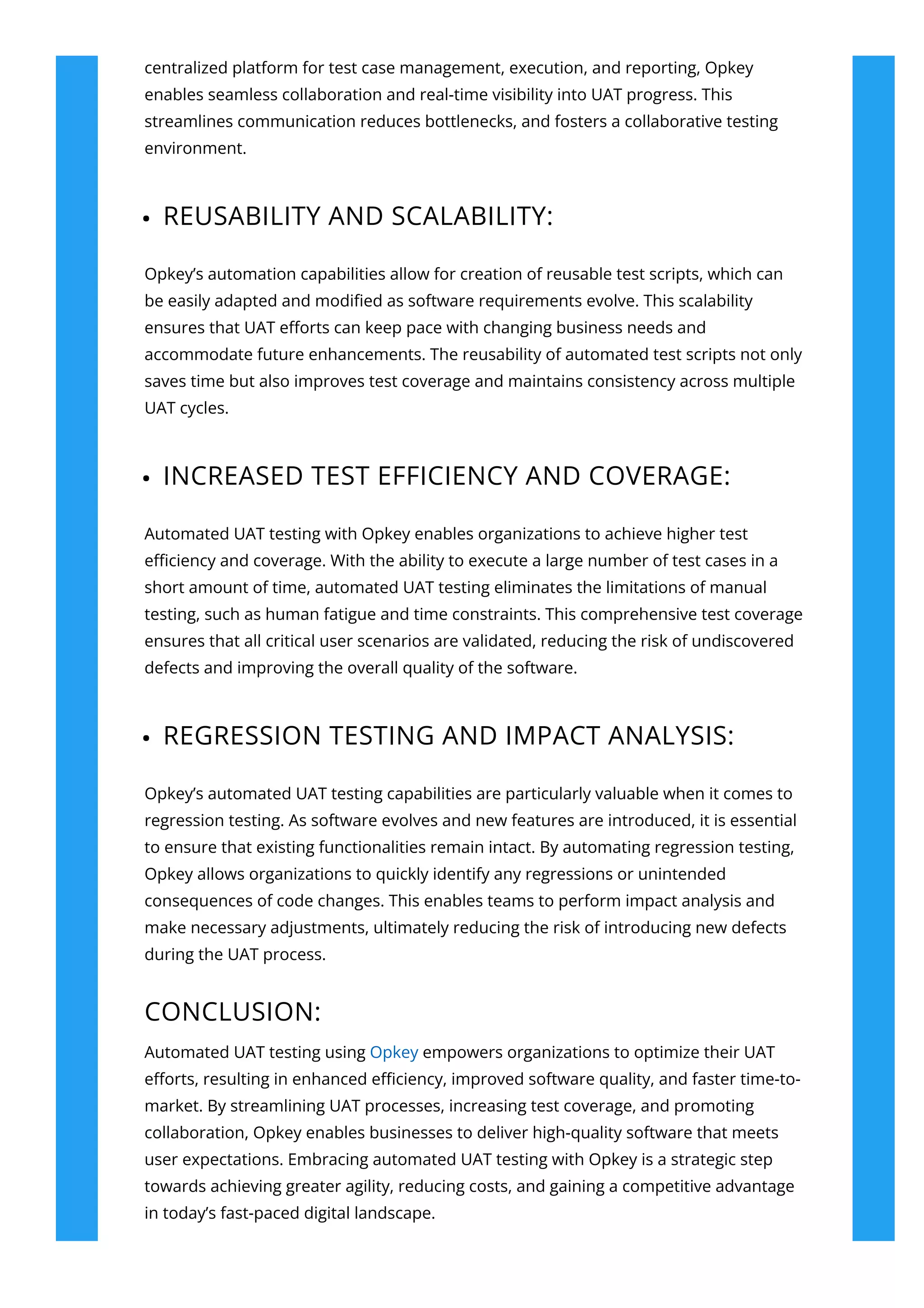centralized platform for test case management, execution, and reporting, Opkey
enables seamless collaboration and real-time visibility into UAT progress. This
streamlines communication reduces bottlenecks, and fosters a collaborative testing
environment.
REUSABILITY AND SCALABILITY:
Opkey’s automation capabilities allow for creation of reusable test scripts, which can
be easily adapted and modi몭ed as software requirements evolve. This scalability
ensures that UAT e몭orts can keep pace with changing business needs and
accommodate future enhancements. The reusability of automated test scripts not only
saves time but also improves test coverage and maintains consistency across multiple
UAT cycles.
INCREASED TEST EFFICIENCY AND COVERAGE:
Automated UAT testing with Opkey enables organizations to achieve higher test
e몭ciency and coverage. With the ability to execute a large number of test cases in a
short amount of time, automated UAT testing eliminates the limitations of manual
testing, such as human fatigue and time constraints. This comprehensive test coverage
ensures that all critical user scenarios are validated, reducing the risk of undiscovered
defects and improving the overall quality of the software.
REGRESSION TESTING AND IMPACT ANALYSIS:
Opkey’s automated UAT testing capabilities are particularly valuable when it comes to
regression testing. As software evolves and new features are introduced, it is essential
to ensure that existing functionalities remain intact. By automating regression testing,
Opkey allows organizations to quickly identify any regressions or unintended
consequences of code changes. This enables teams to perform impact analysis and
make necessary adjustments, ultimately reducing the risk of introducing new defects
during the UAT process.
CONCLUSION:
Automated UAT testing using Opkey empowers organizations to optimize their UAT
e몭orts, resulting in enhanced e몭ciency, improved software quality, and faster time-to-
market. By streamlining UAT processes, increasing test coverage, and promoting
collaboration, Opkey enables businesses to deliver high-quality software that meets
user expectations. Embracing automated UAT testing with Opkey is a strategic step
towards achieving greater agility, reducing costs, and gaining a competitive advantage
in today’s fast-paced digital landscape.
 