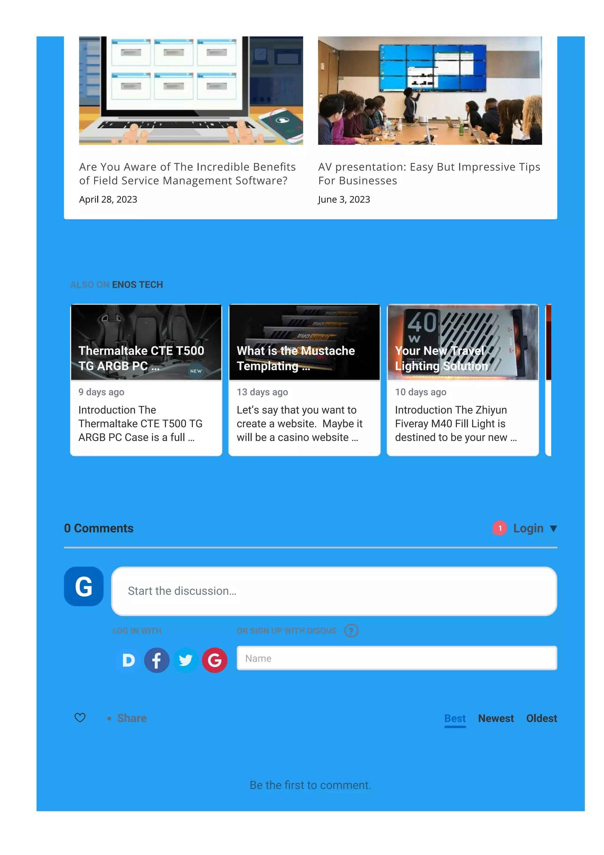 Are You Aware of The Incredible Bene몭ts
of Field Service Management Software?
April 28, 2023
AV presentation: Easy But Impressive Tips
For Businesses
June 3, 2023
ALSO ON ENOS TECH
9 days ago
Introduction The
Thermaltake CTE T500 TG
ARGB PC Case is a full …
Thermaltake CTE T500
TG ARGB PC …
13 days ago
Let’s say that you want to
create a website. Maybe it
will be a casino website …
What is the Mustache
Templating …
10 days ago
Introduction The Zhiyun
Fiveray M40 Fill Light is
destined to be your new …
Your New Travel
Lighting Solution
15 days ago
Introductio
Thermaltak
ARGB
Share Best Newest Oldest
0 Comments 
1 Login
LOG IN WITH OR SIGN UP WITH DISQUS
Name
Start the discussion…
?
Be the 몭rst to comment.
G

 