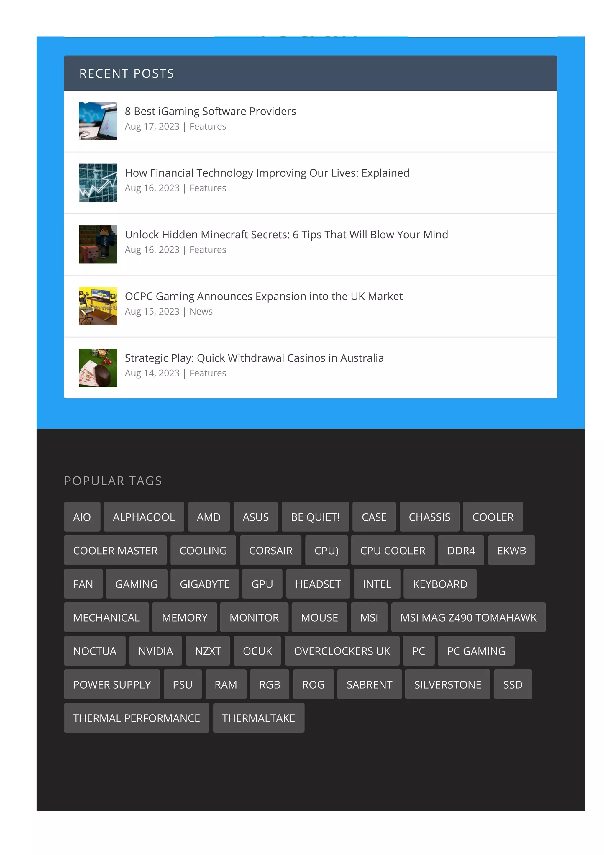 RECENT POSTS
8 Best iGaming Software Providers
Aug 17, 2023 | Features
How Financial Technology Improving Our Lives: Explained
Aug 16, 2023 | Features
Unlock Hidden Minecraft Secrets: 6 Tips That Will Blow Your Mind
Aug 16, 2023 | Features
OCPC Gaming Announces Expansion into the UK Market
Aug 15, 2023 | News
Strategic Play: Quick Withdrawal Casinos in Australia
Aug 14, 2023 | Features
POPULAR TAGS
AIO ALPHACOOL AMD ASUS BE QUIET! CASE CHASSIS COOLER
COOLER MASTER COOLING CORSAIR CPU) CPU COOLER DDR4 EKWB
FAN GAMING GIGABYTE GPU HEADSET INTEL KEYBOARD
MECHANICAL MEMORY MONITOR MOUSE MSI MSI MAG Z490 TOMAHAWK
NOCTUA NVIDIA NZXT OCUK OVERCLOCKERS UK PC PC GAMING
POWER SUPPLY PSU RAM RGB ROG SABRENT SILVERSTONE SSD
THERMAL PERFORMANCE THERMALTAKE
 