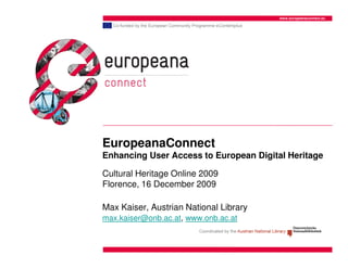 www.europeanaconnect.eu




EuropeanaConnect
Enhancing User Access to European Digital Heritage

Cultural Heritage Online 2009
Florence, 16 December 2009

Max Kaiser, Austrian National Library
max.kaiser@onb.ac.at, www.onb.ac.at
 