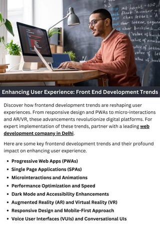 Enhancing User Experience: Front End Development Trends
Discover how frontend development trends are reshaping user
experiences. From responsive design and PWAs to micro-interactions
and AR/VR, these advancements revolutionize digital platforms. For
expert implementation of these trends, partner with a leading web
development company in Delhi.
Here are some key frontend development trends and their profound
impact on enhancing user experience.
Progressive Web Apps (PWAs)
Single Page Applications (SPAs)
Microinteractions and Animations
Performance Optimization and Speed
Dark Mode and Accessibility Enhancements
Augmented Reality (AR) and Virtual Reality (VR)
Responsive Design and Mobile-First Approach
Voice User Interfaces (VUIs) and Conversational UIs
 