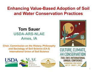 Enhancing Value-Based Adoption of Soil
and Water Conservation Practices
Tom Sauer
USDA-ARS-NLAE
Ames, IA
1
Chair, Commission on the History, Philosophy
and Sociology of Soil Science (C4.5)
International Union of Soil Science
 