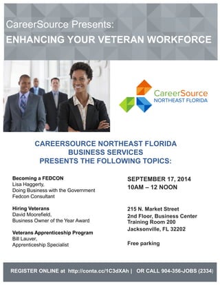 CareerSource Presents: ENHANCING YOUR VETERAN WORKFORCE 
SEPTEMBER 17, 2014 
10AM – 12 NOON 
215 N. Market Street 
2nd Floor, Business Center Training Room 200 
Jacksonville, FL 32202 
Free parking 
REGISTER ONLINE at http://conta.cc/1C3dXAh | OR CALL 904-356-JOBS (2334) 
CAREERSOURCE NORTHEAST FLORIDA 
BUSINESS SERVICES 
PRESENTS THE FOLLOWING TOPICS: 
Becoming a FEDCON 
Lisa Haggerty, 
Doing Business with the Government 
Fedcon Consultant 
Hiring Veterans 
David Moorefield, 
Business Owner of the Year Award 
Veterans Apprenticeship Program 
Bill Lauver, 
Apprenticeship Specialist 