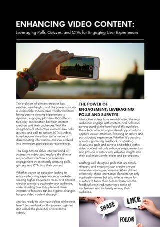 ENHANCING VIDEO CONTENT:
The evolution of content creation has
reached new heights, and the power of video
is undeniable. Videos have transformed from
being passive viewing experiences to
dynamic, engaging platforms that offer a
two-way conversation between content
creators and their audiences. With the
integration of interactive elements like polls,
quizzes, and call-to-actions (CTAs), videos
have become more than just a means of
disseminating information—they've evolved
into immersive, participatory experiences.
This blog aims to delve into the world of
interactive videos and explore the diverse
ways content creators can maximize
engagement by seamlessly weaving polls,
quizzes, and CTAs into their content.
Whether you're an educator looking to
enhance learning experiences, a marketer
seeking higher conversion rates, or a content
creator aiming to captivate your audience,
understanding how to implement these
interactive features can be a game-changer
for your video content strategy.
Are you ready to take your videos to the next
level? Let's embark on this journey together
and unlock the potential of interactive
videos.
Leveraging Polls, Quizzes, and CTAs for Engaging User Experiences
Interactive videos have revolutionized the way
audiences engage with content, and polls and
surveys stand at the forefront of this evolution.
These tools offer an unparalleled opportunity to
capture viewer attention, fostering an active and
participatory experience. Whether it's gauging
opinions, gathering feedback, or sparking
discussions, polls and surveys embedded within
video content not only enhance engagement but
also provide creators with valuable insights into
their audience's preferences and perceptions.
Crafting well-designed polls that are timely,
relevant, and engaging can create a more
immersive viewing experience. When utilized
effectively, these interactive elements not only
captivate viewers but also offer a means for
creators to tailor their content based on the
feedback received, nurturing a sense of
involvement and inclusivity among their
audience.
THE POWER OF
ENGAGEMENT: LEVERAGING
POLLS AND SURVEYS
 