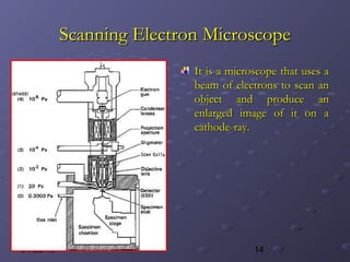 1401/28/15
Scanning Electron MicroscopeScanning Electron Microscope
It is a microscope that uses aIt is a microscope that uses a
beam of electrons to scan anbeam of electrons to scan an
object and produce anobject and produce an
enlarged image of it on aenlarged image of it on a
cathode-ray.cathode-ray.
 