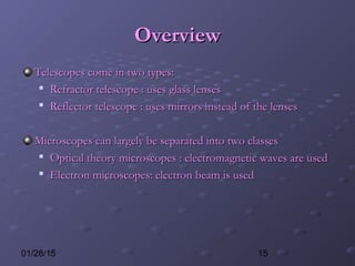 1501/28/15
OverviewOverview
Telescopes come in two types:Telescopes come in two types:

Refractor telescope : uses glass lensesRefractor telescope : uses glass lenses

Reflector telescope : uses mirrors instead of the lensesReflector telescope : uses mirrors instead of the lenses
Microscopes can largely be separated into two classesMicroscopes can largely be separated into two classes

Optical theory microscopes : electromagnetic waves are usedOptical theory microscopes : electromagnetic waves are used

Electron microscopes: electron beam is usedElectron microscopes: electron beam is used
 