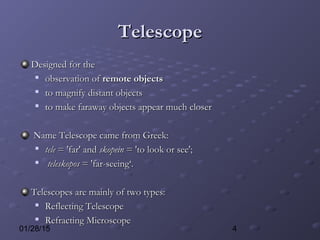 401/28/15
TelescopeTelescope
Designed for theDesigned for the

observation ofobservation of remote objectsremote objects

to magnify distant objectsto magnify distant objects

to make faraway objects appear much closerto make faraway objects appear much closer
Name Telescope came from Greek:Name Telescope came from Greek:

teletele = 'far' and= 'far' and skopeinskopein = 'to look or see';= 'to look or see';

teleskoposteleskopos = 'far-seeing‘.= 'far-seeing‘.
Telescopes are mainly of two types:Telescopes are mainly of two types:

Reflecting TelescopeReflecting Telescope

Refracting MicroscopeRefracting Microscope
 