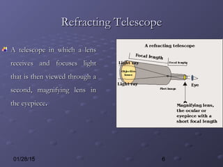 601/28/15
Refracting TelescopeRefracting Telescope
A telescope in which a lensA telescope in which a lens
receives and focuses lightreceives and focuses light
that is then viewed through athat is then viewed through a
second, magnifying lens insecond, magnifying lens in
the eyepiecethe eyepiece..
 