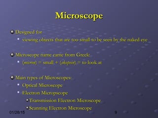 901/28/15
MicroscopeMicroscope
Designed forDesigned for

viewing objects that are too small to be seen by the naked eyeviewing objects that are too small to be seen by the naked eye
Microscope name came from Greek:Microscope name came from Greek:

((micronmicron) = small + () = small + (skopeinskopein) = to look at) = to look at
Main types of Microscopes:Main types of Microscopes:

Optical MicroscopeOptical Microscope

Electron MicropscopeElectron Micropscope
Transmission Electron MicroscopeTransmission Electron Microscope
Scanning Electron MicroscopeScanning Electron Microscope
 