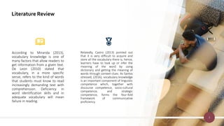Literature Review
According to Miranda (2013),
vocabulary knowledge is one of
many factors that allow readers to
get information from a given text.
De Leon (2010) stated that
vocabulary, in a more specific
sense, refers to the kind of words
that students must know to read
increasingly demanding text with
comprehension. Deficiency in
word identification skills and in
adequate vocabulary will mean
failure in reading.
Relatedly, Castro (2013) pointed out
that it is very difficult to acquire and
store all the vocabulary there is; hence,
learners have to look up or infer the
meaning of the word by using
dictionary and getting the meaning of
words through context clues. As Santos
stressed, (2016), vocabulary knowledge
is an important component of linguistic
competence which, together with
discourse competence, socio-cultural
competence, and strategic
competence, forms the four-fold
framework of communicative
proficiency.
3
 
