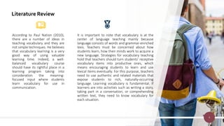 Literature Review
According to Paul Nation (2010),
there are a number of ideas in
teaching vocabulary and they are
not simple techniques. He believes
that vocabulary learning is a very
good way of using valuable
learning time. Indeed, a well-
balanced vocabulary course
should have its rightful place in a
learning program taking into
consideration the meaning-
focused input where students
learn vocabulary for use in
communication.
It is important to note that vocabulary is at the
center of language teaching mainly because
language consists of words and grammar-enriched
lexis. Teachers must be concerned about how
students learn, how their minds work to acquire a
new language. Strategies for vocabulary teaching
hold that teachers should turn students’ receptive
vocabulary items into productive ones, which
means encouraging students to learn and use
lexical items eventually. For this purpose, teachers
need to use authentic and related materials that
expose students to rich, naturally-occurring
language. Learning vocabulary is fundamental. If
learners are into activities such as writing a story,
taking part in a conversation, or comprehending
written text, they need to know vocabulary for
each situation.
4
 