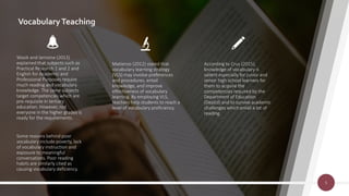 VocabularyTeaching
Wasik and Iannone (2013)
explained that subjects such as
Practical Research 1 and 2 and
English for Academic and
Professional Purposes require
much reading and vocabulary
knowledge. The same subjects
target competencies which are
pre-requisite in tertiary
education. However, not
everyone in the higher grades is
ready for the requirements.
Some reasons behind poor
vocabulary include poverty, lack
of vocabulary instruction and
exposure to meaningful
conversations. Poor reading
habits are similarly cited as
causing vocabulary deficiency.
Matienzo (2012) stated that
vocabulary learning strategy
(VLS) may involve preferences
and procedures, entail
knowledge, and improve
effectiveness of vocabulary
learning. By employing VLS,
teachers help students to reach a
level of vocabulary proficiency.
According to Cruz (2015),
knowledge of vocabulary is
salient especially for junior and
senior high school learners for
them to acquire the
competencies required by the
Department of Education
(DepEd) and to survive academic
challenges which entail a lot of
reading.
5
 