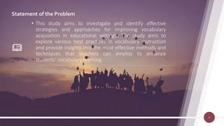 Statement of the Problem
• This study aims to investigate and identify effective
strategies and approaches for improving vocabulary
acquisition in educational settings. The study aims to
explore various best practices in vocabulary instruction
and provide insights into the most effective methods and
techniques that teachers can employ to enhance
students' vocabulary learning.
6
 