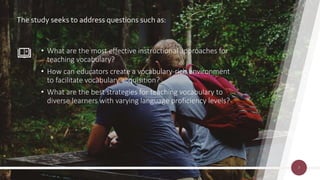 The study seeks to address questions such as:
• What are the most effective instructional approaches for
teaching vocabulary?
• How can educators create a vocabulary-rich environment
to facilitate vocabulary acquisition?
• What are the best strategies for teaching vocabulary to
diverse learners with varying language proficiency levels?
7
 