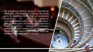 By examining existing research, educational
strategies, and empirical evidence, the study
aims to contribute to the field of vocabulary
acquisition by providing practical
recommendations and insights for educators.
The ultimate goal is to help teachers optimize
their vocabulary instruction practices,
promote effective vocabulary learning among
students, and support their overall language
development and academic success.
8
 