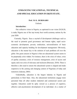 ENHANCING VOCATIONAL, TECHNICAL
        AND SPECIAL EDUCATION IN EKITI STATE.


                         Prof. D. O. DUROSARO
                                    Unilorin
      Introduction:
      Our collective vision in Nigeria, as captioned in our vision 20:20:20,
is make Nigeria one of the top twenty best world economy nations by the
year 2020.
    Currently, Nigeria faces a myriad of development challenges such as
the need to promote good governance and human rights, rapid socio-
economic development, poverty eradication, universalization of basic
education and capacity building for development management. Obviously,
education is the master key to the solution of such problems all over the
globe. Our great concern in Nigeria is that our educational system seems to
be perpetually crisis–ridden. For instance, there is the crisis of values, crisis
of quality assurance, crisis of resource management, crisis of access and
equity and even crisis of relevance and inclusion (Durosaro, 2010). There is
therefore a dire need to ensure the educational system is aligned and made
responsive to the yarning and changing context of Nigerians of today and
tomorrow (Adesina, 2005).
      Undoubtedly, education is the largest industry in Nigeria and
particularly in Ekiti State. Also, the educational institutions engage more
personnel than all other modern industrial and commercial sectors put
together. Education could be aptly viewed as a process of cognitive,
affective and psychomotor development of an individual. As a matter of


                                       1
 