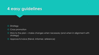 4 easy guidelines
 Strategy
 Cross promotion
 Stick to the plan – make changes when necessary (and when in alignment with
strategy)
 Approach/voice (friend, informer, reference)
 