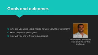 Goals and outcomes
 Why are you using social media for your volunteer program?
 What do you hope to gain?
 How will you know if you’re successful?
Social media is a means
to an end. It’s not the
end goal.
 
