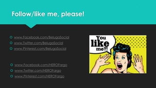 Follow/like me, please!
 www.Facebook.com/BelugaSocial
 www.Twitter.com/BelugaSocial
 www.Pinterest.com/BelugaSocial
 www.Facebook.com/HEROFargo
 www.Twitter.com/HEROFargo
 www.Pinterest.com/HEROFargo
 