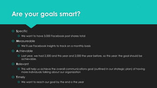 Are your goals smart?
 Specific
 We want to have 3,000 Facebook post shares total
 Measureable
 We’ll use Facebook insights to track on a monthly basis
 Achievable
 Last year, we had 2,500 and this year and 2,000 the year before, so this year: the goal should be
achievable.
 Relevant
 This will help us achieve the overall communications goal (outlined in our strategic plan) of having
more individuals talking about our organization
 Timely
 We want to reach our goal by the end o the year
 