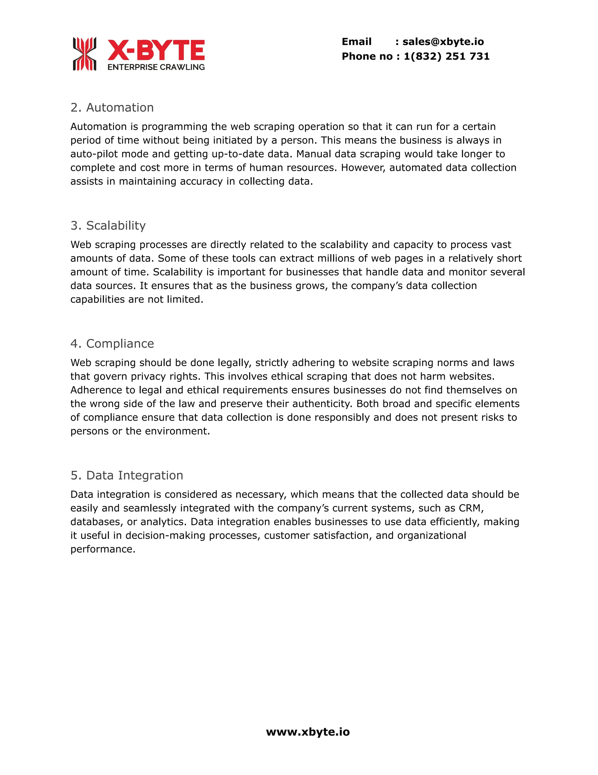 Email : sales@xbyte.io
Phone no : 1(832) 251 731
2. Automation
Automation is programming the web scraping operation so that it can run for a certain
period of time without being initiated by a person. This means the business is always in
auto-pilot mode and getting up-to-date data. Manual data scraping would take longer to
complete and cost more in terms of human resources. However, automated data collection
assists in maintaining accuracy in collecting data.
3. Scalability
Web scraping processes are directly related to the scalability and capacity to process vast
amounts of data. Some of these tools can extract millions of web pages in a relatively short
amount of time. Scalability is important for businesses that handle data and monitor several
data sources. It ensures that as the business grows, the company’s data collection
capabilities are not limited.
4. Compliance
Web scraping should be done legally, strictly adhering to website scraping norms and laws
that govern privacy rights. This involves ethical scraping that does not harm websites.
Adherence to legal and ethical requirements ensures businesses do not find themselves on
the wrong side of the law and preserve their authenticity. Both broad and specific elements
of compliance ensure that data collection is done responsibly and does not present risks to
persons or the environment.
5. Data Integration
Data integration is considered as necessary, which means that the collected data should be
easily and seamlessly integrated with the company’s current systems, such as CRM,
databases, or analytics. Data integration enables businesses to use data efficiently, making
it useful in decision-making processes, customer satisfaction, and organizational
performance.
www.xbyte.io
 