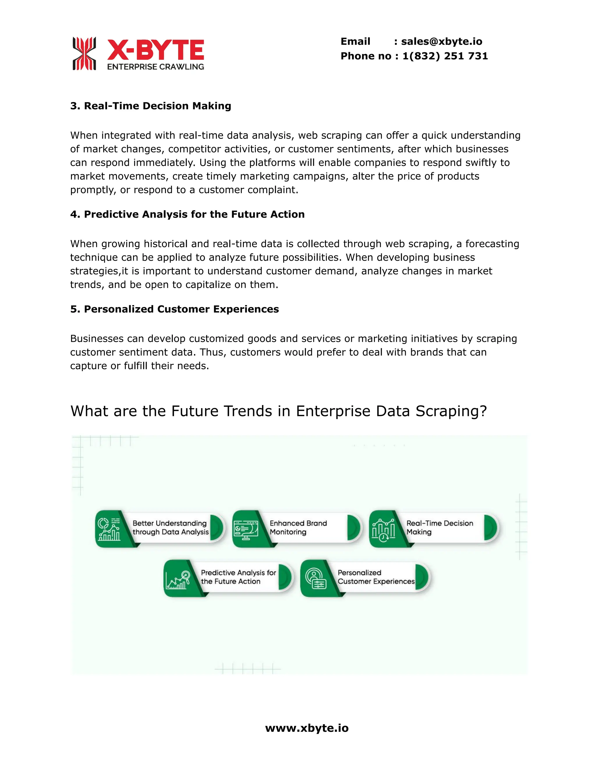 Email : sales@xbyte.io
Phone no : 1(832) 251 731
3. Real-Time Decision Making
When integrated with real-time data analysis, web scraping can offer a quick understanding
of market changes, competitor activities, or customer sentiments, after which businesses
can respond immediately. Using the platforms will enable companies to respond swiftly to
market movements, create timely marketing campaigns, alter the price of products
promptly, or respond to a customer complaint.
4. Predictive Analysis for the Future Action
When growing historical and real-time data is collected through web scraping, a forecasting
technique can be applied to analyze future possibilities. When developing business
strategies,it is important to understand customer demand, analyze changes in market
trends, and be open to capitalize on them.
5. Personalized Customer Experiences
Businesses can develop customized goods and services or marketing initiatives by scraping
customer sentiment data. Thus, customers would prefer to deal with brands that can
capture or fulfill their needs.
What are the Future Trends in Enterprise Data Scraping?
www.xbyte.io
 