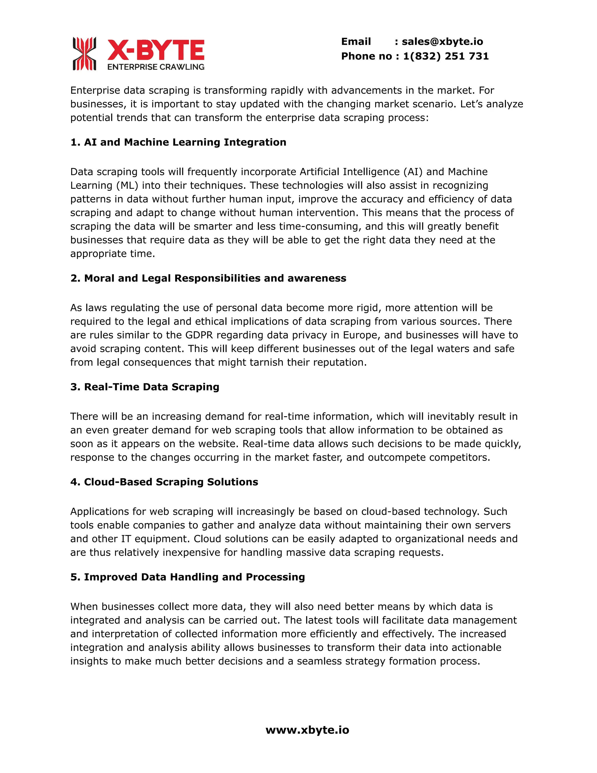 Email : sales@xbyte.io
Phone no : 1(832) 251 731
Enterprise data scraping is transforming rapidly with advancements in the market. For
businesses, it is important to stay updated with the changing market scenario. Let’s analyze
potential trends that can transform the enterprise data scraping process:
1. AI and Machine Learning Integration
Data scraping tools will frequently incorporate Artificial Intelligence (AI) and Machine
Learning (ML) into their techniques. These technologies will also assist in recognizing
patterns in data without further human input, improve the accuracy and efficiency of data
scraping and adapt to change without human intervention. This means that the process of
scraping the data will be smarter and less time-consuming, and this will greatly benefit
businesses that require data as they will be able to get the right data they need at the
appropriate time.
2. Moral and Legal Responsibilities and awareness
As laws regulating the use of personal data become more rigid, more attention will be
required to the legal and ethical implications of data scraping from various sources. There
are rules similar to the GDPR regarding data privacy in Europe, and businesses will have to
avoid scraping content. This will keep different businesses out of the legal waters and safe
from legal consequences that might tarnish their reputation.
3. Real-Time Data Scraping
There will be an increasing demand for real-time information, which will inevitably result in
an even greater demand for web scraping tools that allow information to be obtained as
soon as it appears on the website. Real-time data allows such decisions to be made quickly,
response to the changes occurring in the market faster, and outcompete competitors.
4. Cloud-Based Scraping Solutions
Applications for web scraping will increasingly be based on cloud-based technology. Such
tools enable companies to gather and analyze data without maintaining their own servers
and other IT equipment. Cloud solutions can be easily adapted to organizational needs and
are thus relatively inexpensive for handling massive data scraping requests.
5. Improved Data Handling and Processing
When businesses collect more data, they will also need better means by which data is
integrated and analysis can be carried out. The latest tools will facilitate data management
and interpretation of collected information more efficiently and effectively. The increased
integration and analysis ability allows businesses to transform their data into actionable
insights to make much better decisions and a seamless strategy formation process.
www.xbyte.io
 