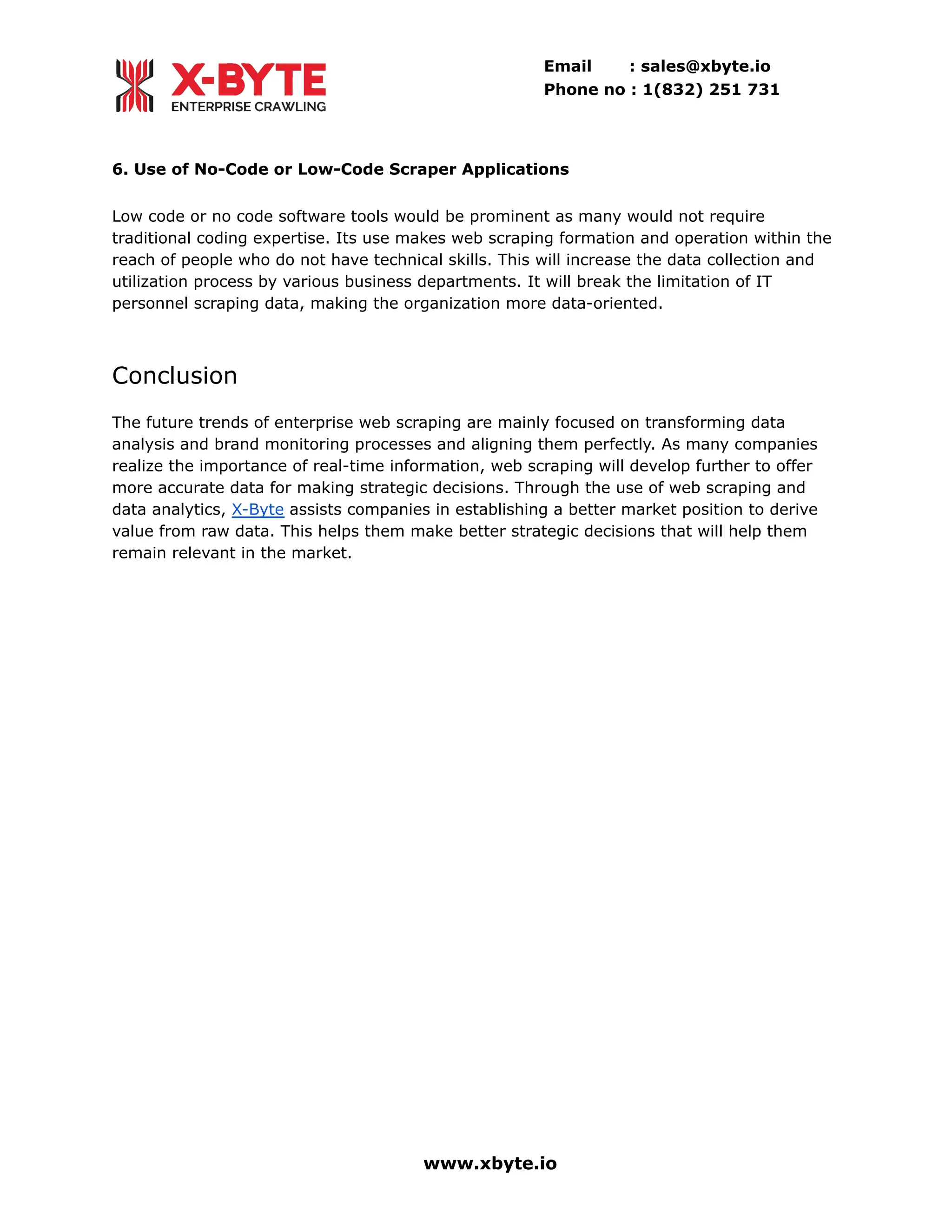 Email : sales@xbyte.io
Phone no : 1(832) 251 731
6. Use of No-Code or Low-Code Scraper Applications
Low code or no code software tools would be prominent as many would not require
traditional coding expertise. Its use makes web scraping formation and operation within the
reach of people who do not have technical skills. This will increase the data collection and
utilization process by various business departments. It will break the limitation of IT
personnel scraping data, making the organization more data-oriented.
Conclusion
The future trends of enterprise web scraping are mainly focused on transforming data
analysis and brand monitoring processes and aligning them perfectly. As many companies
realize the importance of real-time information, web scraping will develop further to offer
more accurate data for making strategic decisions. Through the use of web scraping and
data analytics, X-Byte assists companies in establishing a better market position to derive
value from raw data. This helps them make better strategic decisions that will help them
remain relevant in the market.
www.xbyte.io
 