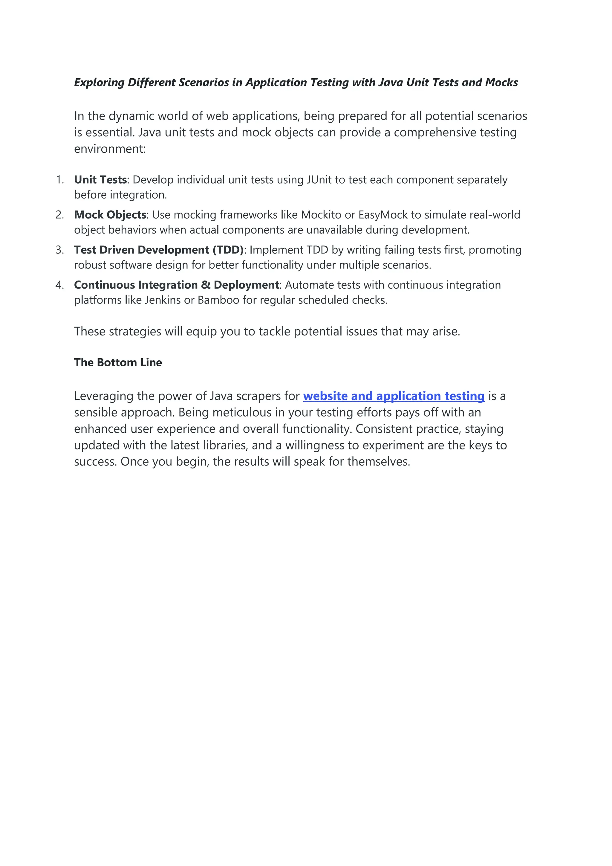 Exploring Different Scenarios in Application Testing with Java Unit Tests and Mocks In the dynamic world of web applications, being prepared for all potential scenarios is essential. Java unit tests and mock objects can provide a comprehensive testing environment: 1. Unit Tests: Develop individual unit tests using JUnit to test each component separately before integration. 2. Mock Objects: Use mocking frameworks like Mockito or EasyMock to simulate real-world object behaviors when actual components are unavailable during development. 3. Test Driven Development (TDD): Implement TDD by writing failing tests first, promoting robust software design for better functionality under multiple scenarios. 4. Continuous Integration & Deployment: Automate tests with continuous integration platforms like Jenkins or Bamboo for regular scheduled checks. These strategies will equip you to tackle potential issues that may arise. The Bottom Line Leveraging the power of Java scrapers for website and application testing is a sensible approach. Being meticulous in your testing efforts pays off with an enhanced user experience and overall functionality. Consistent practice, staying updated with the latest libraries, and a willingness to experiment are the keys to success. Once you begin, the results will speak for themselves. 