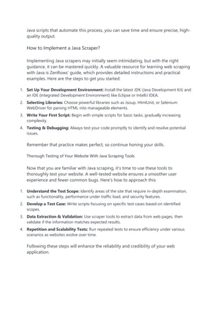 Java scripts that automate this process, you can save time and ensure precise, high-
quality output.
How to Implement a Java Scraper?
Implementing Java scrapers may initially seem intimidating, but with the right
guidance, it can be mastered quickly. A valuable resource for learning web scraping
with Java is ZenRows’ guide, which provides detailed instructions and practical
examples. Here are the steps to get you started:
1. Set Up Your Development Environment: Install the latest JDK (Java Development Kit) and
an IDE (Integrated Development Environment) like Eclipse or IntelliJ IDEA.
2. Selecting Libraries: Choose powerful libraries such as Jsoup, HtmlUnit, or Selenium
WebDriver for parsing HTML into manageable elements.
3. Write Your First Script: Begin with simple scripts for basic tasks, gradually increasing
complexity.
4. Testing & Debugging: Always test your code promptly to identify and resolve potential
issues.
Remember that practice makes perfect, so continue honing your skills.
Thorough Testing of Your Website With Java Scraping Tools
Now that you are familiar with Java scraping, it’s time to use these tools to
thoroughly test your website. A well-tested website ensures a smoother user
experience and fewer common bugs. Here’s how to approach this:
1. Understand the Test Scope: Identify areas of the site that require in-depth examination,
such as functionality, performance under traffic load, and security features.
2. Develop a Test Case: Write scripts focusing on specific test cases based on identified
scopes.
3. Data Extraction & Validation: Use scraper tools to extract data from web pages, then
validate if the information matches expected results.
4. Repetition and Scalability Tests: Run repeated tests to ensure efficiency under various
scenarios as websites evolve over time.
Following these steps will enhance the reliability and credibility of your web
application.
 