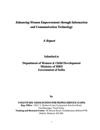 Enhancing Women Empowerment through Information 
and Communication Technology 
A Report 
Submitted to 
Department of Women & Child Development 
Ministry of HRD 
Government of India 
by 
VOLUNTARY ASSOCIATION FOR PEOPLE SERVICE (VAPS) 
Reg. Office: 130,C/1, Madura Coats Compound, Katcheri Road, 
Virudhunagar, Tamil Nadu. 
Training and Research Centre: 39, Besant Road, Chokkikulam,(Behind PTR 
Mahal), Madurai -625 002. 
1 
 