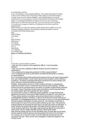 knowledgeable workforce. 
It was such thinking - doing something different - that enabled Christopher Columbus 
to discover the Americas in the 15th century while seeking to reach India through a 
westerly route across the Atlantic) Similarly, such thinking helped overcome the 
problem of the ever-increasing cost of air travel through the introduction of lowbudget 
airlines. So, experimental thinking can help us discover new ways of meeting 
public needs. As Albert Einstein once said, "if ever we wanted to solve a problem, 
we would need to engage in a higher level thinking than that which created the 
problem firstly". 
High thinking is also about the capacity to reflect deeply about complex issues and 
anticipate emerging challenges. Such thinking would require public servants to 
constantly ask the following questions: 
High 
High Thinking 
Low Doing 
11+ 
High Thinking 
High Doing 
Low Doing 
Low Thinking 
011-11 
High Doing 
Low Thinking 
Low DOING High 
Figure 4: Workforce Excellence 
o 
z 
2 
z_ 
i-- 
6 Ismail Adam / Enhancing Workforce Excellence 
• How can I find a solution to this apparently difficult - if not impossible - 
problem? 
• How can I turn this challenge or difficult situation around to benefit my 
organisation? 
• Is my department strategically positioned to fulfil its responsibilities? 
• Can my department come up with better cost-effective alternatives to meeting 
its responsibilities? 
It is in constantly asking these fundamental questions that we can hope to get answers 
that, upon implementation, would create value and secure public service workforce 
excellence. The ability to generate alternative mechanisms for service delivery and 
policy choices is central to workforce excellence. 
However, thinking alone will not do. Public servants will have to, subsequently, 
implement the best course or mechanism for enhanced service delivery. Creative 
thinking should be complemented by the ability to translate insights thereby obtained 
into action. Figure 4 illustrates the four types of workforce and the type that would 
be needed (upper right-hand quadrant) for value creation. 
As can be seen in Figure 4, while high doing is preferred, it is high thinking that 
galvanises the ability to work hard to effect workforce excellence. Lenin once said, 
"Theory without practice is pointless and practice without theory is mindless." A 
knowledgeable workforce, therefore, is high on the dimensions of high thinking and 
high doing. A knowledgeable work force would have to think out a conceptual framework 
of service delivery that delivers the best outcomes. The workforce would have to 
think through the impact of its actions before embarking upon them. Doing without 
thinking whether we are doing the right thing in the right way would not add value. It 
would not give the results that we want. We might be doing it right but we might 
not be doing the right thing. The ladder might be leaning against the wrong wall! It 
would prove costly to realise that after we had climbed up the ladder. 
High thinking requires that we not only find better ways of doing what we are doing 
but also question whether what we are doing needs to be done in the first place. 
For example, let us say that ministry A has the objective of providing low-cost 
housing for the poor. There can be many strategies to realise this objective. The 
ministry could: 
 