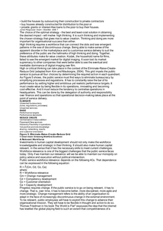 • build the houses by outsourcing their construction to private contractors 
• buy houses already constructed for distribution to the poor or 
• provide grants or interest-free loans to the poor to buy their houses. 
Jurnal Pengurusan Awam / Disember 2006 7 
The choice of the optimal strategy - the best and least-cost solution in obtaining 
the desired impact - will involve high thinking. It is such thinking and implementing 
the chosen strategy that gives rise to value creation. Thinking and doing are more 
important for organisational success than either. 
High thinking requires a workforce that can connect the dots and see emergent 
patterns in the sea of discontinuous change. Being able to make sense of the 
apparent disorder in the marketplace and to customise service delivery to suit the 
preference of the public are the hallmarks of high thinking and doing. Together, 
these attributes make for value creation. Kodak, the household name for films, 
failed to see the emergent market for digital imaging. It soon lost its market 
supremacy to other companies that were better able to see the eventual and 
inevitable dominance of digital imaging over film. 
High or critical thinking can take place in the context of the Eliminate-Raise-Create- 
Reduce Grid (adapted from Kim and Mauborgne, 2004). This grid impels the public 
service to pursue all four choices by determining the required action in each quandrant. 
As Figure 5 shows, the public service must find ways to eliminate bureaucracy by 
simplifying processes and regulations. It has to constantly raise the bar of its 
performance by setting higher and ambitious yet realistic performance targets. It 
must create value by being flexible in its operations, innovating and becoming 
cost-effective. And it must reduce the tendency to centralise operations in 
headquarters. This can be done by the delegation of authority and responsibility 
over finance and operations so that operational decision-making takes place at the 
point of service delivery. 
ELIMINATE 
Unwanted bureaucracy 
(rules, regulations, processes) 
Unwanted services 
RAISE 
Performance targets 
Performance standards 
REDUCE CREATE 
Centralisation Value addition 
Paperwork New services 
Hierarchy Flexibility in operations 
Values that promote knowledge 
sharing, networking, results 
and customer orientation 
Figure 5: Eliminate-Raise-Create-Reduce Grid 
8 Ismail Adam / Enhancing Workforce Excellence 
A Relevant Workforce 
Investments in human capital development should not only make the workforce 
knowledgeable and strategic in their thinking. It should also make human capital 
relevant, in the sense that it has the necessary skills to meet current challenges. 
Workforce relevance is one of the biggest challenges that the public service faces 
today. Only if we maintain our relevance will we be able to maintain our monopoly on 
policy advice and execution without political intervention. 
Public service workforce relevance depends on the following 4Cs. That dependence 
can be expressed in the following equation: 
R = f (Cm, Cd, Co, Ca) 
where: 
R = Workforce relevance 
Cm = Change management 
Cd = Competency development 
Co = Customer orientation 
Ca = Capacity development 
Progress requires change. If the public service is to go on being relevant, it has to 
change. That is, over time, it has to become better, more disciplined, more agile and 
more strategic. Change management refers to the ability of an organisation to 
adapt in the face of increasingly discontinuous change in the external environment. 
To be relevant, public employees will have to exploit this change to advance their 
organisational mission. They will have to be flexible in thought and action to do so. 
Thomas Friedman in his book The World is Flat" espouses the idea that the internet 
has levelled the global playing field to such an extent that competitiveness of a 
 