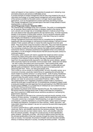 nation will depend on how creative or imaginative its people are in delivering more 
and better products and services at affordable prices. 
A simple example of change management that we have long initiated is the use of 
information technology to cut paper-based management and service delivery. Many 
of the services provided by the public service no longer require paper-based 
applications, such as the applications to renew road taxes and driving licences. 
This change management must proceed apace if we want to keep abreast of world 
developments in service delivery.' 
Jurnal Pengurusan Awam / Disember 2006 9 
The internet brings knowledge at the click of a button. The public is knowledgeable 
as, for example, about a particular illness or disease, thanks to the internet. As 
such, doctors can no longer rely on knowledge obtained in medical school if they 
are to be ahead of their educated patients who are internet savvy. A similar necessity 
prevails in the provision of other public services. Such a necessity requires public 
servants to be abreast of global developments in their field if they are to maintain 
their integrity and relevance in service provision. 
Change management would also require that our competencies be upgraded in 
keeping with new technologies or mechanisms of service delivery if we are to remain 
relevant. Public servants will have to master the skills required to do their work 
better. They would have to become experts in their jobs. They must have the passion 
to do so. Indeed, they have little choice other than to upgrade their competencies. 
The increasing complexity of their jobs requires that public servants galvanise the 
institutional memory, workplace experience and upgraded skills to do a better job 
than before. It is the amalgam of these factors that will assure the public service its 
continued relevance. 
Particularly, public servants will need to upgrade their analytical skills to assess 
correctly the needs of the public and to provide for them. Reskilling becomes 
mandatory if the method of service delivery has been fundamentally altered. 
Apart from the specialised skills required for cost-effective service delivery, generic 
skills would also have to be burnished. Communication skills - verbal and non-verbal 
- are vital in policy formulation and communication. Team building skills create 
synergy in combining the individual skills of team members to enable efficient and 
effective goals achievement. We also need to be good at managing people and 
interacting with them. That is, we need good people skills. 
This is more so, as our society is a caring society. As such, the public service, as a 
microcosm of society, would also need to focus on upgrading the soft skills that 
would enable it to provide services in a caring manner - skills of caring, friendliness 
and empathy. It is these personalised, high-touch interactions with the public that 
is going to keep the public service relevant; simply because such manner of service 
delivery can never be outsourced or automated (Friedman, 2006, p. 306). 
The implementation of an integrated competency-based model is important to 
identify the skills gap in a particular job. A comprehensive competency-based model 
is being pilot-tested in ten pilot agencies that are participating in the HRM Information 
System project (HRMIS). It is a model that an individual can use to determine any 
10 Ismail Adam / Enhancing Workforce Excellence 
gap between his present skills and that required of his job. The model should inform 
the actions that the individual would have to take to eliminate the competency 
gap. Such a practice in HRM would ensure workforce excellence in achieving the 
government's objectives. 
Public employees too will have to be customer focused and results oriented. In the 
provision of many services - immigration, customs, vehicle registration and licencing 
- the public service has a monopoly. Notwithstanding, in an age of increased 
consumerism, customer orientation is a must if the public service wants to maintain 
its integrity and relevance. Competition for other services - health, education - will 
make public thereof less relevant if we are not customer-focused while keeping faith 
with public policy. 
To ensure customer focus, public servants will have to identify who their direct 
clients are, that is, who benefits directly from the services provided. They would 
also need to know who are their indirect clients, that is, who benefits indirectly 
from the services provided. Through this simple process of client identification, 
public servants - being part of society - will come to realise sooner that they are 
the ultimate beneficiaries of their own services through the impact their services 
have on society. For example, the provision of health care and education benefits 
directly or indirectly everyone in society, including the service provider - the public 
 