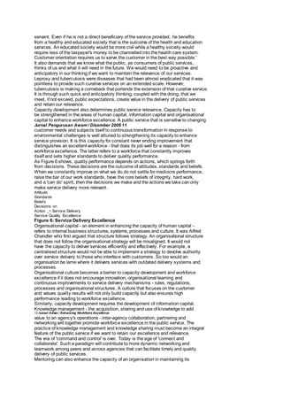 servant. Even if he is not a direct beneficiary of the service provided, he benefits 
from a healthy and educated society that is the outcome of the health and education 
services. An educated society would be more civil while a healthy society would 
require less of the taxpayer's money to be channelled into the health care system. 
Customer orientation requires us to serve the customer in the best way possible.' 
It also demands that we know what the public, as consumers of public services, 
thinks of us and what it will need in the future. We would need to be proactive and 
anticipatory in our thinking if we want to maintain the relevance of our services. 
Leprosy and tuberculosis were diseases that had been almost eradicated that it was 
pointless to provide such curative services on an extended scale. However, 
tuberculosis is making a comeback that portends the extension of that curative service. 
It is through such quick and anticipatory thinking, coupled with the doing, that we 
meet, if not exceed, public expectations, create value in the delivery of public services 
and retain our relevance. 
Capacity development also determines public service relevance. Capacity has to 
be strengthened in the areas of human capital, information capital and organisational 
capital to enhance workforce excellence. A public service that is sensitive to changing 
Jurnal Pengurusan Awam / Disember 2006 11 
customer needs and subjects itself to continuous transformation in response to 
environmental challenges is well attuned to strengthening its capacity to enhance 
service provision. It is this capacity for constant never ending improvement that 
distinguishes an excellent workforce - that does its job well for a reason - from 
workforce excellence. The latter refers to a workforce that constantly improves 
itself and sets higher standards to deliver quality performance. 
As Figure 6 shows, quality performance depends on actions, which springs forth 
from decisions. These decisions are the outcome of attitudes, standards and beliefs. 
When we constantly improve on what we do,do not settle for mediocre performance, 
raise the bar of our work standards, have the core beliefs of integrity, hard work, 
and a 'can do' spirit, then the decisions we make and the actions we take can only 
make service delivery more relevant. 
Attitude 
Standards 
Beliefs 
Decisions on 
Action _÷ Service Delivery 
Service Quality Excellence 
Figure 6: Service Delivery Excellence 
Organisational capital - an element in enhancing the capacity of human capital - 
refers to internal business structures, systems, processes and culture. It was Alfred 
Chandler who first argued that structure follows strategy. An organisational structure 
that does not follow the organisational strategy will be misaligned. It would not 
have the capacity to deliver services efficiently and effectively. For example, a 
centralised structure would not be able to implement a strategy to devolve authority 
over service delivery to those who interface with customers. So too would an 
organisation be lame where it delivers services with outdated delivery systems and 
processes. 
Organisational culture becomes a barrier to capacity development and workforce 
excellence if it does not encourage innovation, organisational learning and 
continuous improvements to service delivery mechanisms - rules, regulations, 
processes and organisational structures. A culture that focuses on the customer 
and values quality results will not only build capacity but also ensures high 
performance leading to workforce excellence. 
Similarly, capacity development requires the development of information capital. 
Knowledge management - the acquisition, sharing and use of knowledge to add 
12 Ismail Adam / Enhancing Workforce Excellence 
value to an agency's operations - inter-agency collaboration, partnering and 
networking will together promote workforce excellence in the public service. The 
practice of knowledge management and knowledge sharing must become an integral 
feature of the public service if we want to retain our excellence and relevance. 
The era of 'command and control' is over. Today is the age of 'connect and 
collaborate'. Such a paradigm will contribute to more dynamic networking and 
teamwork among peers and across agencies that can facilitate timely and quality 
delivery of public services. 
Mentoring can also enhance the capacity of an organisation in maintaining its 
 