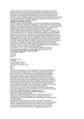 relevance. Mentoring involves the offering of guidance and advice by someone 
experienced and senior to someone junior on how to do a better job. Mentoring 
also helps to retain and develop talented staff. Mentoring relationships are such a 
potent force in developing workforce excellence in the public service that many 
countries, such as Singapore, Norway and the UK have placed high-flying civil servants 
on the fast track to senior management positions under the guidance and advice of 
mentors (United Nations, 2005, pp. 103-104). 
LEADERSHIP CAN MAKE IT HAPPEN 
Given the urgency to remain relevant and to excel in its delivery on the five strategic 
thrusts of the 9th MP, public service leadership - in the Public Service Department and 
agencies - would have to take stock of where the public service is in terms of workforce 
excellence and capacity development. It will have to focus on the people and the 
enabling systems to ensure capacity building for workforce excellence. 
Leaders should be able to exploit the competencies - behaviours, knowledge, skills - 
of their workforce to the hilt. That way, the staff would be able to provide the highest 
quality service to the public. Leaders should ask their staff whether their skills are 
being put to maximum use and where in the organisation the staff feet they would be 
able to contribute the most. Based on the feedback, leaders should be able to tap the 
competencies of their staff by matching the job descriptions to the competencies of 
their staff. There should also be a strategy in agencies on how the staff will contribute 
to the goals of the agency. Thereby, not only leaders add value to their agency 
operations but the staff too through a better match of their skills with their jobs. 
As Figure 7 shows, to meet the challenges of the 9th MP implementation agencies 
would have to carry out a gap analysis on the following: 
• The leadership within an agency. Is the leadership capable of setting the 
direction to enable the agency to make a meaningful contribution to the 
Jurnal Pengurusan Awam / Disember 2006 13 
Service Delivery Excellence 
Action plan 
to address 
the gap 
t 
NINTH MALAYSIA PLAN 
Leadership 
The right people for the job 
The right enablers for the job 
Thrust Thrust Thrust Thrust Thrust 
I II III IV V 
Gap 
analysis 
execution of the strategic thrusts of the 9th MP? What competencies would 
the current leadership require to do so? What is the state of succession 
planning? Will it be smooth so as not to be disruptive of service delivery? 
Making managers manage. Under the concept of "Let Managers Manage" 
central agencies have devolved authority and flexibility over the use of 
resources - financial and human. Managers must now be made to manage 
through the enforcement of accountability mechanisms such as programme 
agreements and balanced scorecards. The questions that have to be asked 
are: Are these systems effectively in place? What is the state of follow-up 
action on performance deficit? Have managers been assigned to account for 
the progress of all development and service delivery projects? 
Human resource requirements. What is the gap in the staff strength required 
to execute the agency's mission and objectives? Is human resource planning 
conducted in line with the agency's strategic planning? 
Figure 7: Action Plan for Public Service Workforce Excellence 
14 Ismail Adam / Enhancing Workforce Excellence 
Intellectual capital/competency development. Have the mission critical 
skills -generic, functional, behavioural - been identified? What is the 
competency gap among the workforce as measured against the requirements 
of service delivery? 
Organisational capital development. What is the deficit in the structure, 
systems, technology and processes that currently constrains effective service 
delivery? Does the culture promote a focus on the customer, results and 
continuous learning and improvement? Is the agency citizen-centred, 
delayered and mission-focused? Does it leverage e-government in the 
 
