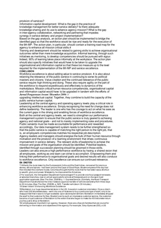 provision of services? 
Information capital development. What is the gap in the practice of 
knowledge management for better service delivery? Is there adequate 
knowledge sharing and its use to advance agency mission? What is the gap 
in inter-agency collaboration, networking and partnering that impedes 
synergy in service delivery and project implementation? 
Based on the gap analysis, an action plan should be implemented to bridge the 
identified gaps so that the workforce would be ripe and ready for the execution of 
the 9th MP. The action plan, in particular, should contain a training road map for the 
agency to enhance all mission critical skills.4 
Training and development should be related to gaining skills to achieve organisational 
outcomes rather than mere knowledge acquisition. Informal learning, through such 
initiatives as mentoring, to develop competencies should be pursued with vigour. 
Indeed, 90% of learning takes place informally at the workplace. The action plan 
should also specify initiatives that would have to be taken to upgrade the 
organisational and information capital so that these too measure up to the level 
required for the implementation of the 9th MP and service excellence. 
CONCLUSION 
Workforce excellence is about adding value to service provision. It is also about 
retaining the relevance of the public service in continuing to serve its political 
masters and citizens. Value creation and the continued relevance of the public 
service require high thinking and doing. These also require agility on the part of 
the workforce to respond expeditiously and effectively to dynamics of the 
marketplace. Mission critical human resource competencies, organisational capital 
and information capital would have to be upgraded in tandem with the efforts of 
Jurnal Pengurusan Awam / Disember 2006 15 
upgrading intellectual capital. Together, they combine to build the capacity of the 
public service human capital. 
Leadership at the central agency and operating agency levels play a critical role in 
enhancing workforce excellence. Simply recognising the need for change does not 
define leadership. The leader is one who has the courage to act on what he sees as 
the current gaps in the driving and enabling forces of workforce excellence. 
Both at the central and agency levels, we need to strengthen our performance 
management system to ensure that the public service is truly geared to achieving 
agency and national goals - and not to merely implementing rules and procedures. 
Public servants must be made accountable for performance and rewarded 
accordingly. Our data management system needs to be further strengthened so 
that the public service is capable of matching the right person to the right job, that 
is, an employee's competencies matches his respective job description. 
Agency leaders and managers should energise the bulk of their human resource through 
motivation and the provision of a learning environment that drives continuous 
improvement in service delivery. The relevant skills of leadership to achieve the 
mission and goals of the organisation should be identified. Potential leaders, 
identified through succession planning should be groomed in those skills. 
Leaders can also ensure a high performance workforce by having a shared vision that 
all employees, working as one team can strive to accomplish. Empowering them and 
linking their performance to organisational goals and desired results will also conduce 
to workforce excellence. Only excellence can ensure our continued relevance. 
EN DNOTES 
1 Hitherto the route taken by the Europeans to India and the East Indies - renowned for precious 
stones, silk and spices - had been around the Cape of Good Hope. Muslim empires of the day had 
then blocked the overland routes. Columbus thought that the route that he had taken was a shortcut 
to wealth, glory and power. Mistakenly, he discovered the Americas. 
2 For example, the Immigration Department has leveraged IT to provide one-hour passport renewals 
at selected branches, visa on arrival approvals for almost all foreigners and on-the-spot maid 
application approvals. (See The Star, 25/9/06 p. 1: Express Service.) Similarly, the Road Transport 
Department has shortened the time it takes to approve transfer of vehicle ownership from three days 
to 30 minutes. (See The Star, 25/9/06, p. N25: Transfer vehicles in 30 minutes.) 
16 Ismail Adam / Enhancing Workforce Excellence 
33Nordstrom is a huge departmental store in the US. It excels in customer orientation. Once a client - 
who lived 200 kilometers away - went into one of its stores to buy a particular type of scarf, only to be 
disappointed that it was no longer available. Upon stock replenishment, Nordstrom immediately shipped 
the scarf to that customer for free. Bowled over by such an impressive customer service, the customer 
became a loyal customer of Nordstrom to the extent that she began to make the 40 0-kilometer return 
journey just to shop at Nordstrom. 
'All employees are important in an agency. However, there are a few job families that are crucial for 
delivering on the mission and objectives of the agency. For example, Gray-Syracuse (GS), a US 
 