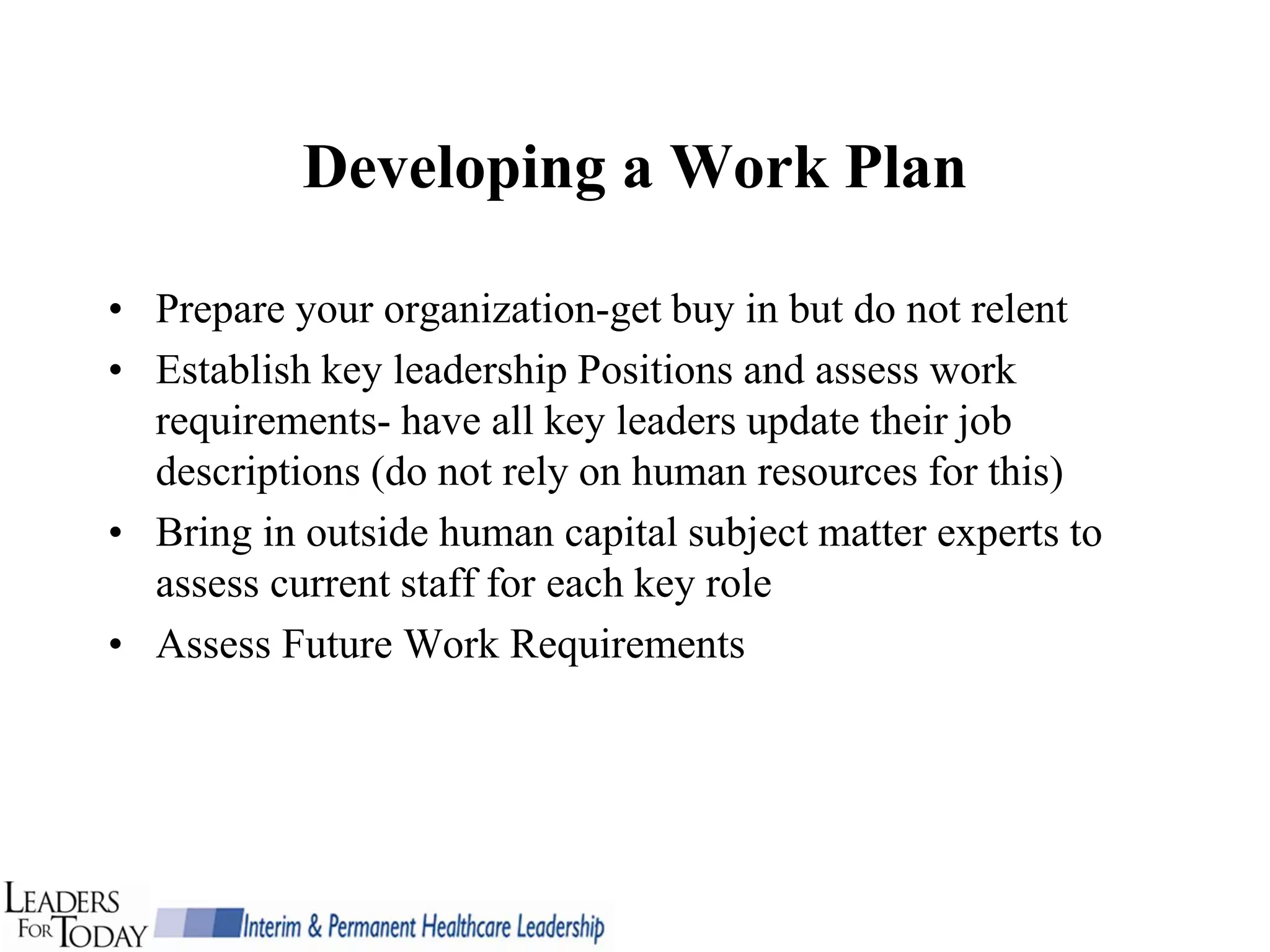 Developing a Work Plan

• Prepare your organization-get buy in but do not relent
• Establish key leadership Positions and assess work
  requirements- have all key leaders update their job
  descriptions (do not rely on human resources for this)
• Bring in outside human capital subject matter experts to
  assess current staff for each key role
• Assess Future Work Requirements
 