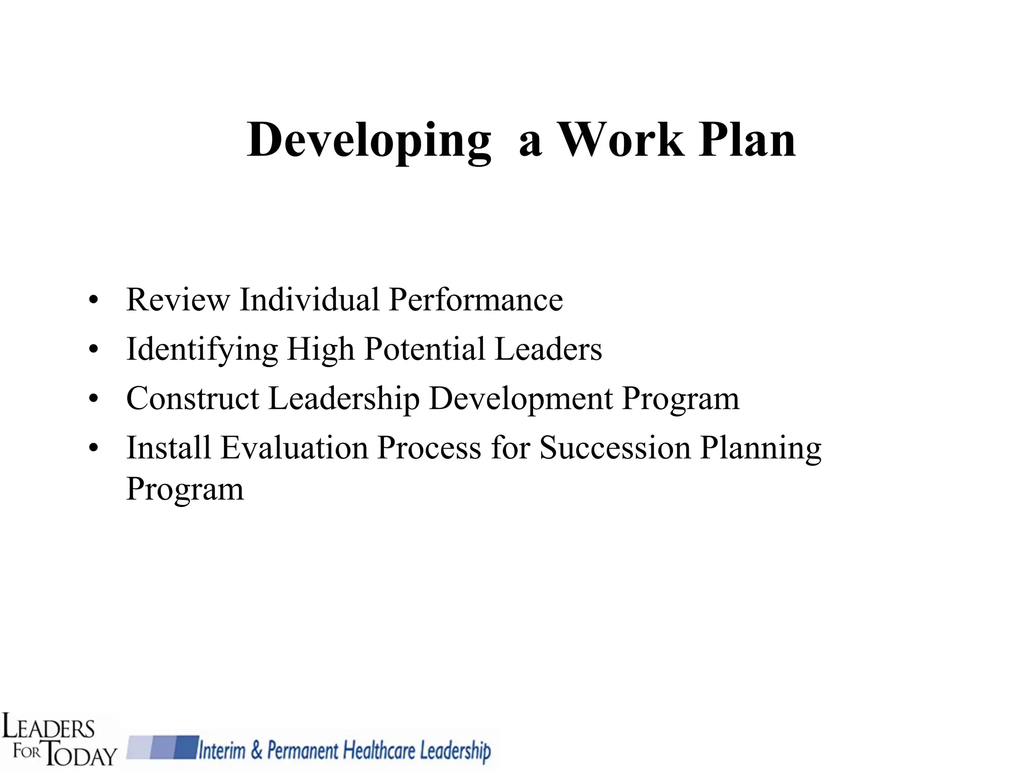Developing a Work Plan


•   Review Individual Performance
•   Identifying High Potential Leaders
•   Construct Leadership Development Program
•   Install Evaluation Process for Succession Planning
    Program
 
