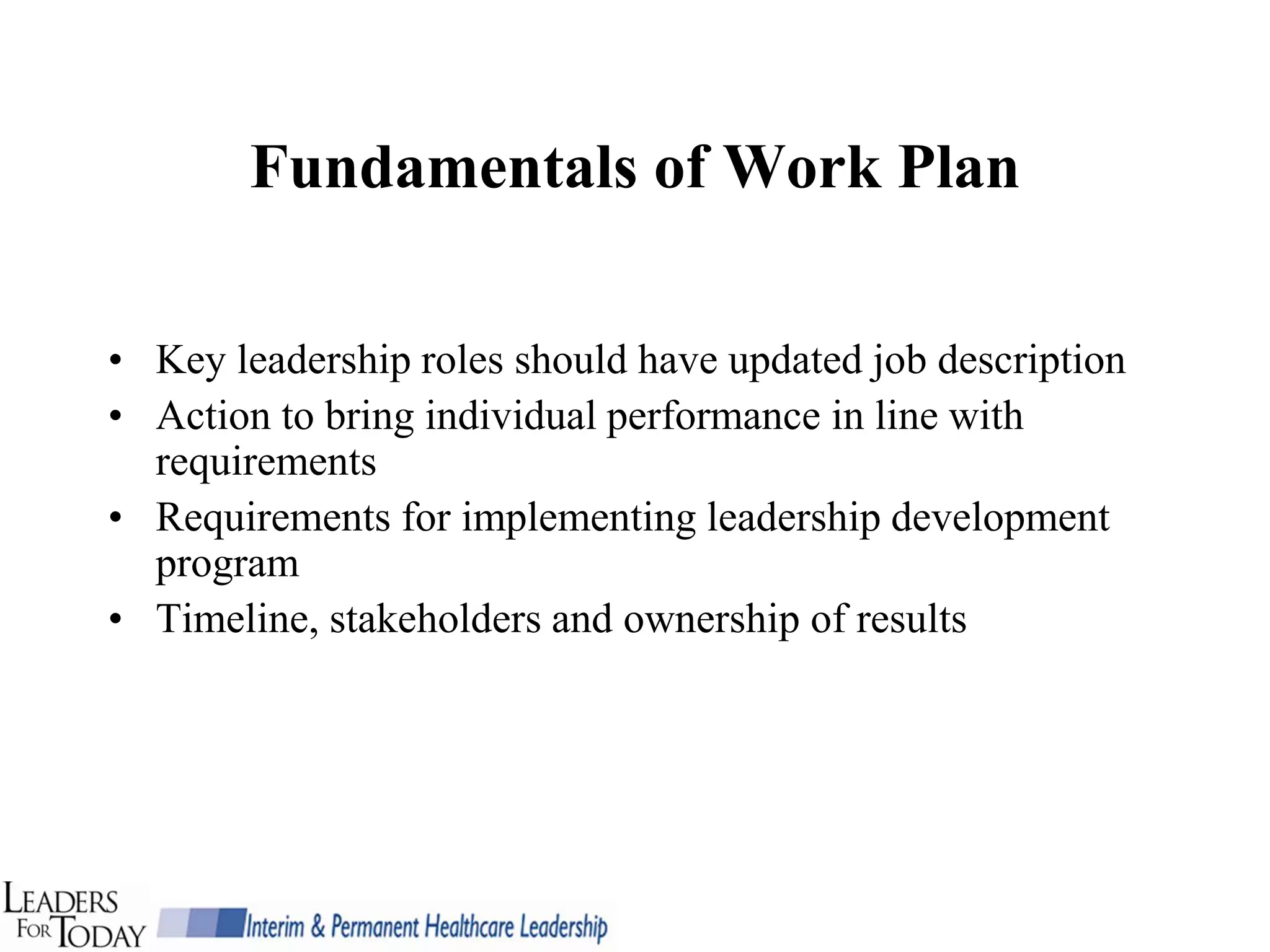 Fundamentals of Work Plan

• Key leadership roles should have updated job description
• Action to bring individual performance in line with
  requirements
• Requirements for implementing leadership development
  program
• Timeline, stakeholders and ownership of results
 