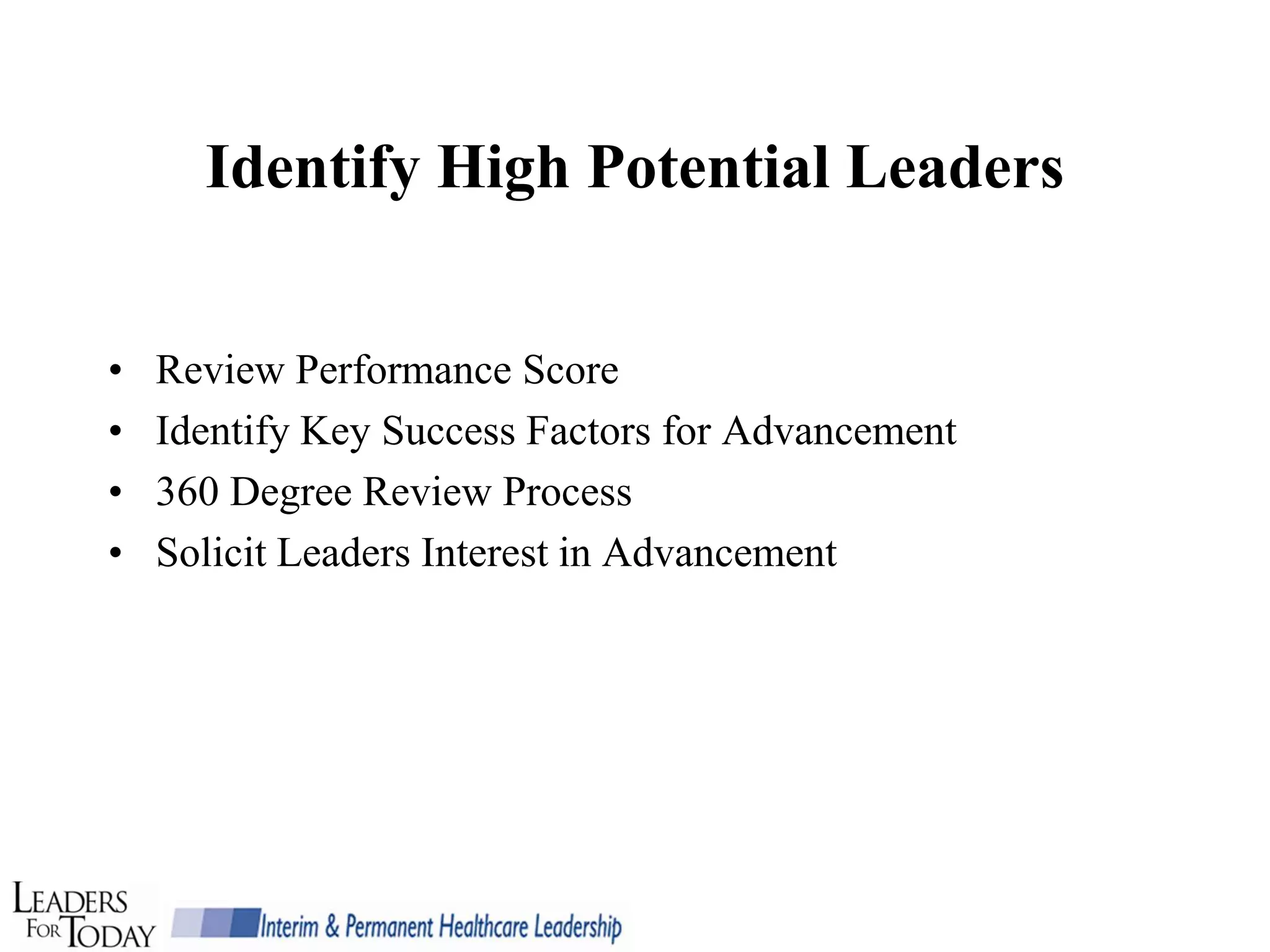 Identify High Potential Leaders


•   Review Performance Score
•   Identify Key Success Factors for Advancement
•   360 Degree Review Process
•   Solicit Leaders Interest in Advancement
 