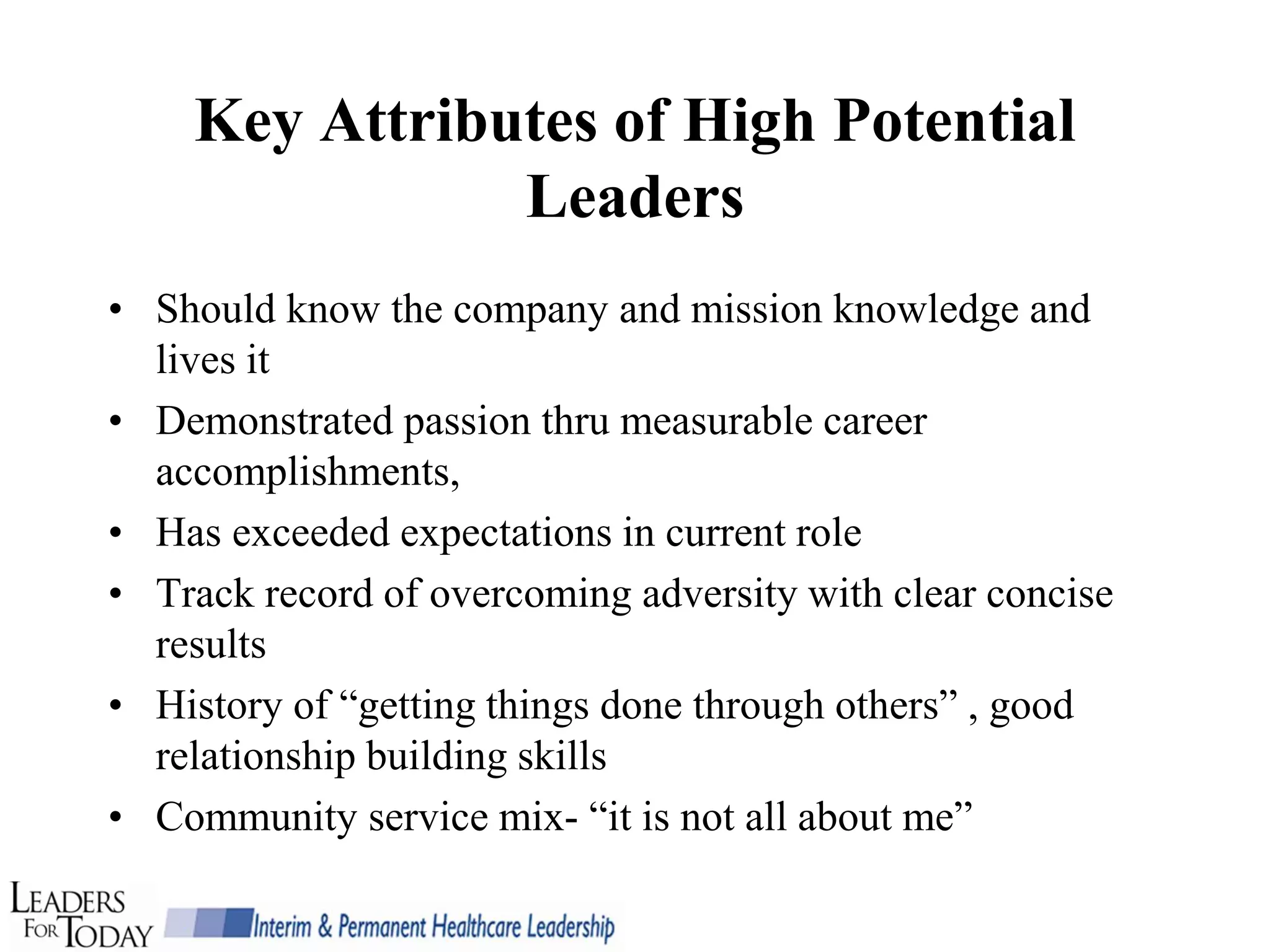 Key Attributes of High Potential
               Leaders
• Should know the company and mission knowledge and
  lives it
• Demonstrated passion thru measurable career
  accomplishments,
• Has exceeded expectations in current role
• Track record of overcoming adversity with clear concise
  results
• History of “getting things done through others” , good
  relationship building skills
• Community service mix- “it is not all about me”
 