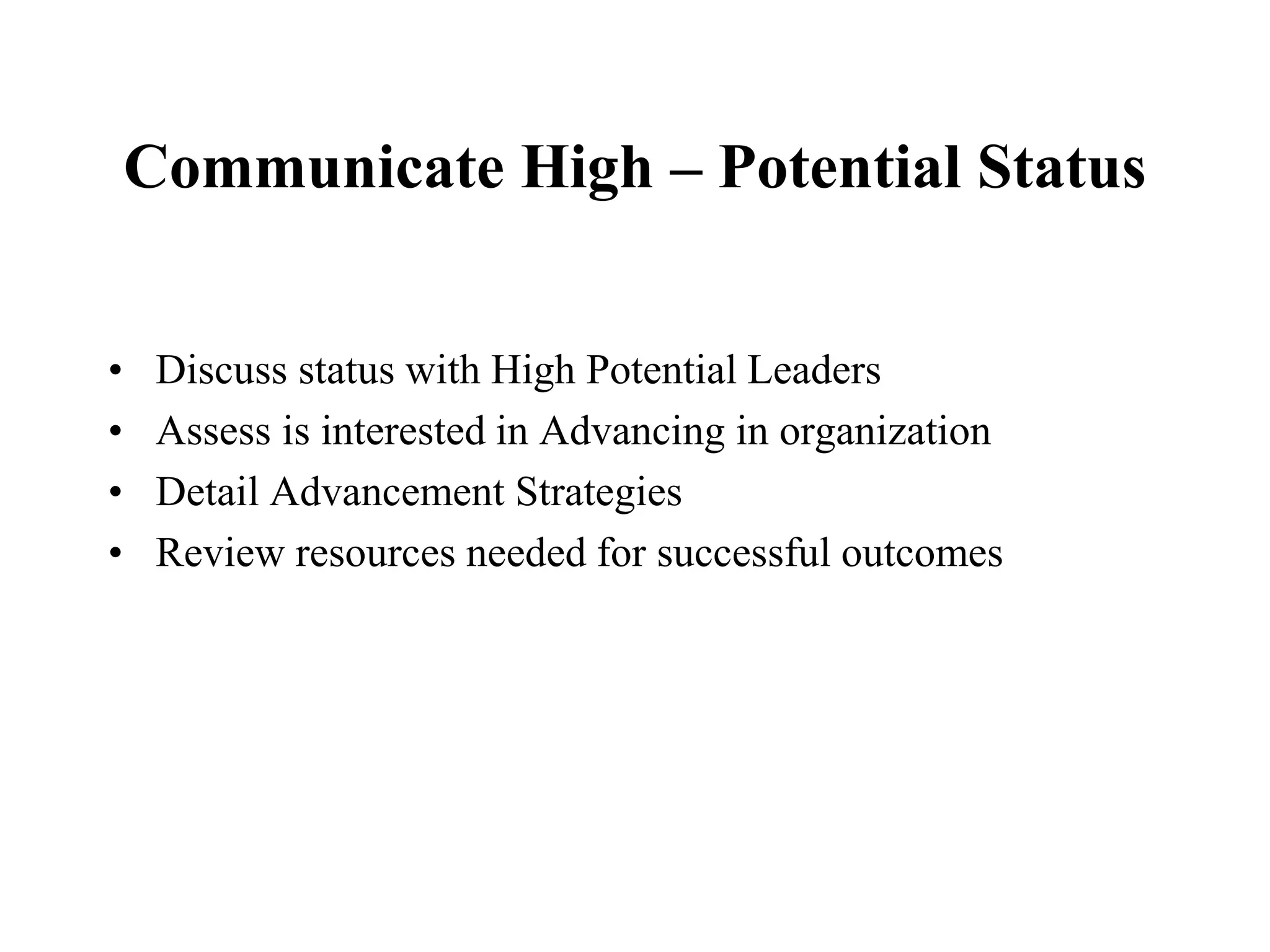 Communicate High – Potential Status


•    Discuss status with High Potential Leaders
•    Assess is interested in Advancing in organization
•    Detail Advancement Strategies
•    Review resources needed for successful outcomes
 