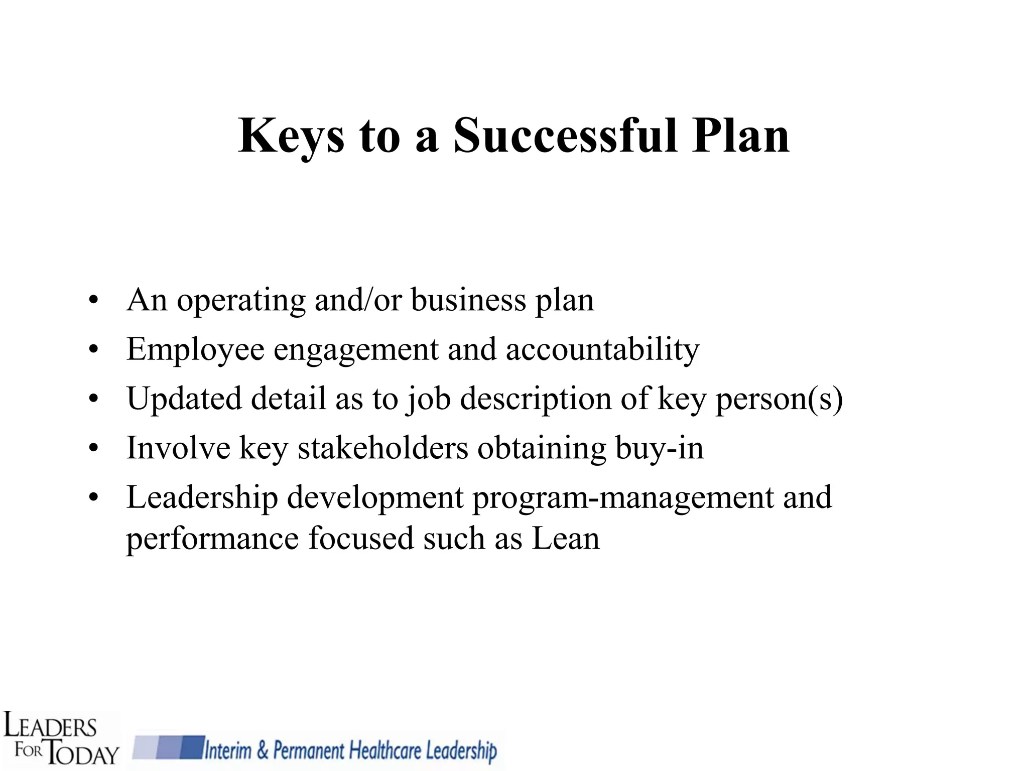 Keys to a Successful Plan


•   An operating and/or business plan
•   Employee engagement and accountability
•   Updated detail as to job description of key person(s)
•   Involve key stakeholders obtaining buy-in
•   Leadership development program-management and
    performance focused such as Lean
 