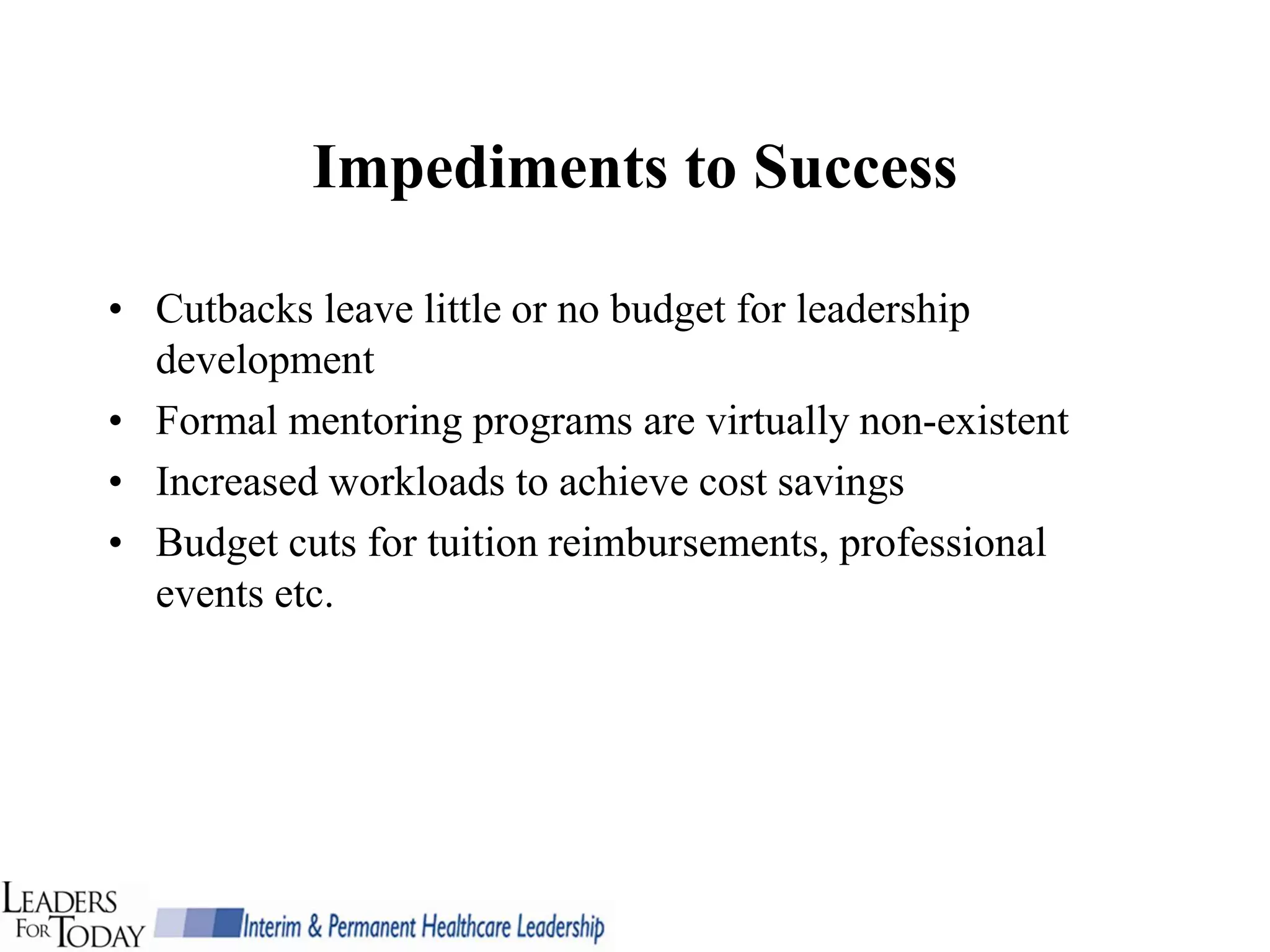Impediments to Success

• Cutbacks leave little or no budget for leadership
  development
• Formal mentoring programs are virtually non-existent
• Increased workloads to achieve cost savings
• Budget cuts for tuition reimbursements, professional
  events etc.
 