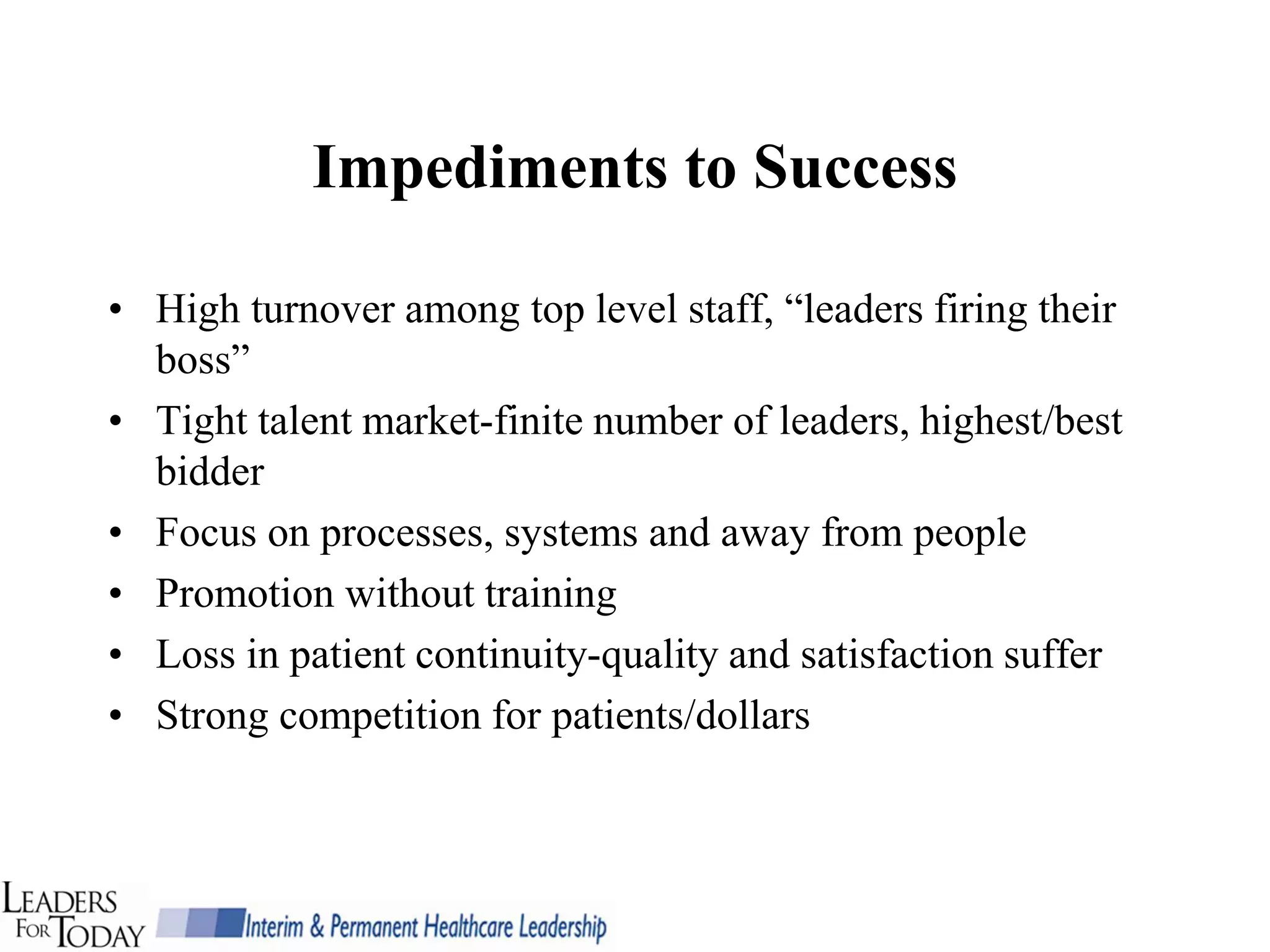 Impediments to Success

• High turnover among top level staff, “leaders firing their
  boss”
• Tight talent market-finite number of leaders, highest/best
  bidder
• Focus on processes, systems and away from people
• Promotion without training
• Loss in patient continuity-quality and satisfaction suffer
• Strong competition for patients/dollars
 