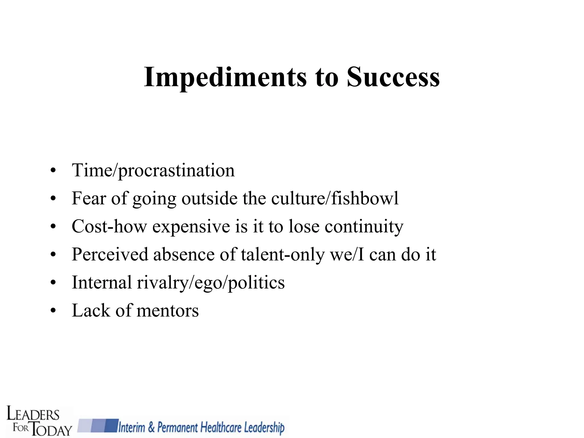 Impediments to Success


•   Time/procrastination
•   Fear of going outside the culture/fishbowl
•   Cost-how expensive is it to lose continuity
•   Perceived absence of talent-only we/I can do it
•   Internal rivalry/ego/politics
•   Lack of mentors
 