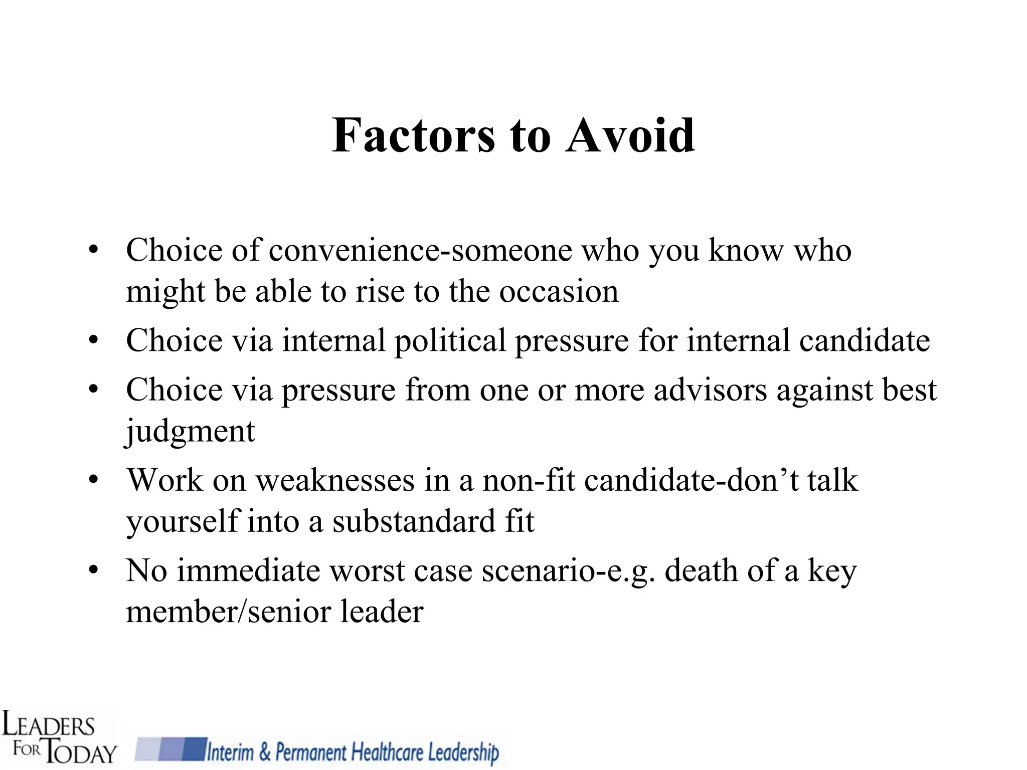 Factors to Avoid

• Choice of convenience-someone who you know who
  might be able to rise to the occasion
• Choice via internal political pressure for internal candidate
• Choice via pressure from one or more advisors against best
  judgment
• Work on weaknesses in a non-fit candidate-don’t talk
  yourself into a substandard fit
• No immediate worst case scenario-e.g. death of a key
  member/senior leader
 